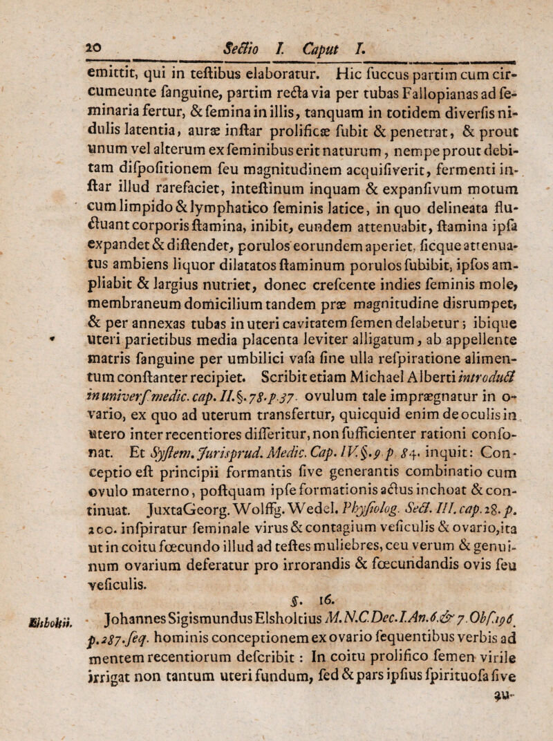 t msbobii Secli o L Caput I. ~~ ““——• 1 1 m^mm «MMMHmh» »■■■■ ' ■—'■■■■■ —————— a»^mm——»«— ifc———Mfi emittit, qui in teftibus elaboratur. Hic fuccus partim cum cir- cumeunte fanguine, partim reda via per tubas Failopianasadfe- minaria fertur, & femina in illis, tanquam in totidem diverfis ni¬ dulis latentia, auras inftar prolificas fubit & penetrat, & prout unum vel alterum ex feminibus erit naturum, nempe prout debi¬ tam dilpofitionem feu magnitudinem acquifiverit, fermenti in¬ ftar illud rarefaciet, inteftinum inquam & expanfivum motum cum limpido & lymphatico feminis latice, in quo delineata flu- duant corporis flamina, inibit, eundem attenuabit, flamina ipfa expandet &diftendet, porulos eorundem aperiet, ficque attenua¬ tus ambiens liquor dilatatos flaminum porulosfubibit, ipfos am¬ pliabit & largius nutriet, donec crefcente indies feminis mole, membraneum domicilium tandem prae magnitudine disrumpet, & per annexas tubas in uteri cavitatem femen delabetur 5 ibique uteri parietibus media placenta leviter alligatum, ab appellente matris fanguine per umbilici vafa fine ulla refpiratione alimen¬ tum conftanter recipiet. Scribit etiam Michael A lberti introdudl inmiverf medic.cap.IL%.7$-p37- ovulum tale impraegnatur in o~ vario, ex quo ad uterum transfertur, quicquid enim de oculis in Mtero inter recentiores didentur, non fufficienter rationi confo- nat. Et Syftem, Jurisprud. Medie. Cap. IV§.p p £4. inquit: Con * ceptio eft principii formantis five generantis combinatio cum ovulo materno, poftquam ipfe formationis adus inchoat & con¬ tinuat. JuxtaGeorg. Wolffg. Wedel. Vhyfiolog. Sed/. III4 cap. 28. p. ico* infpiratur feminale virus & contagium veficulis & ovario,ita ut in coitu foecundo illud ad teftes muliebres, ceu verum & genui¬ num ovarium deferatur pro irrorandis & foecundandis ovis feu veficulis. §* 16. Johannes Sigismundus Elsholtius M. N.C. Dec.I.An. 6.<&7. Obfiipd^ p.2$7.feq. hominis conceptionem ex ovario fequentibus verbis ad mentem recentiorum deferibit: In coitu prolifico femen virile irrigat non tantum uteri fundum, fed&parsipfiusfpirituofafive au-