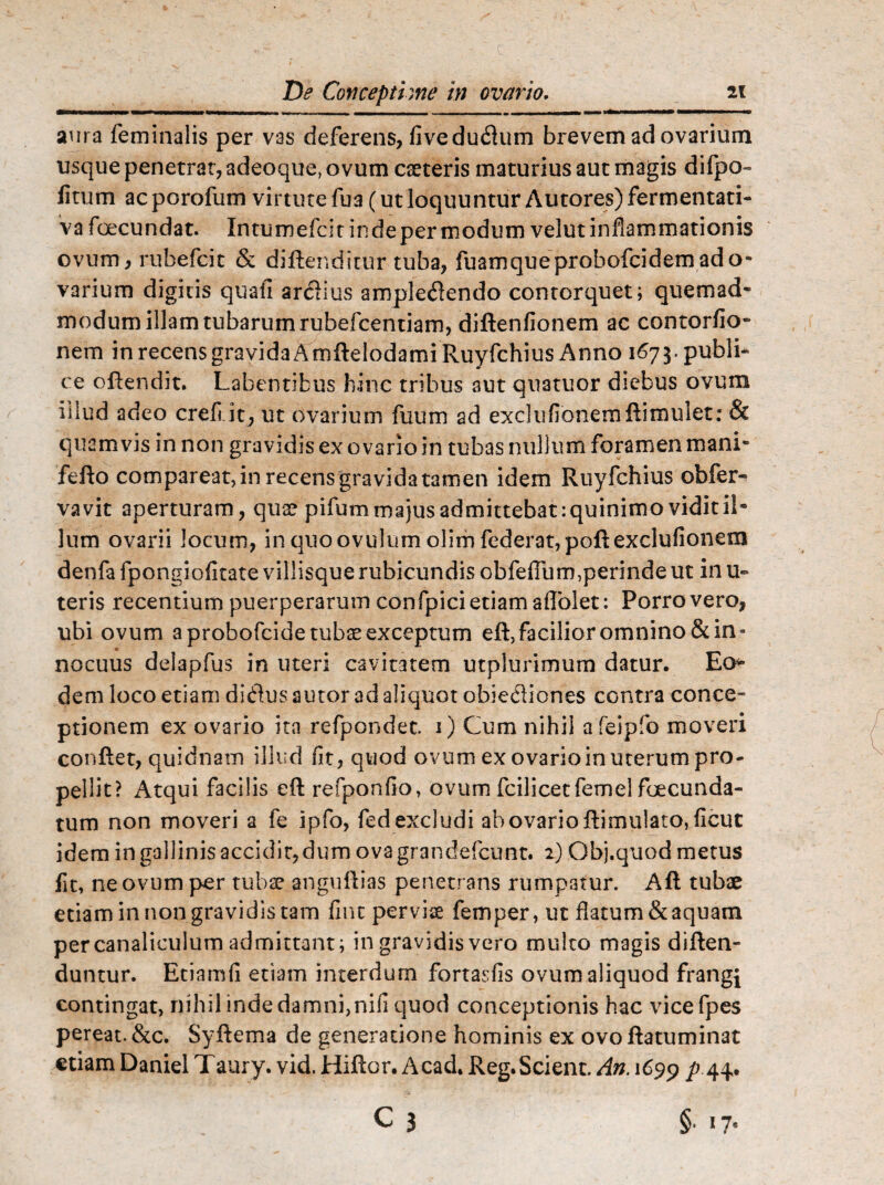 aura feminalis per vas deferens, fivedudum brevem ad ovarium usque penetrat, adeoque, ovum cseteris maturius aut magis difpo- litum acporofum virtutefua(utloquunturAutores)fermentati- vafoecundat. Intumefcitindeper modum velut inflammationis ovum, rubefcit & diftenditur tuba, fuamqueprohofcidernado- varium digitis quali ardius ampledendo contorquet; quemad¬ modum illam tubarum rubefcentiam, diftenfionem ac contorfio- nem in recens gravida Arnflelodami Ruyfchius Anno 1673. publi¬ ce offendit. Labentibus hinc tribus aut quatuor diebus ovum illud adeo cref it, ut ovarium fuum ad exclufionernftimulet: & quamvis in non gravidis ex ovario in tubas nullum foramen mani- fello compareat,in recensgravidatamen idem Ruyfchius obfer- vavit aperturam, qua? pifum majus admittebat :quinimo vidit il¬ lum ovarii Jocum, in quoovulum olim federat,poftexclufionem denfa fpongiofitate villisque rubicundis obfeffum,perinde ut in u~ teris recentium puerperarum confpici etiam affolet: Porro vero, ubi ovum a probofcide tubae exceptum eft,facilior omnino & in¬ nocuus deiapfus in uteri cavitatem utplurimum datur. Eos¬ dem loco etiam didusautor ad aliquot obiediones cGntra conce¬ ptionem ex ovario ita refpondec. 1) Cum nihil afeipfo moveri conflet, quidnain illud fit, quod ovum ex ovario in uterum pro¬ pellit? Atqui facilis eft refponfio, ovum fcilicetfemel foecunda- tum non moveri a fe ipfo, fed excludi ab ovario flimulato, ficut idem in gallinis accidir,dum ovagrandefcunt. 2) Qbj.quod metus fit, ne ovum per tubae anguillas penetrans rumpatur. Afl tubae etiam in non gravidis tam fint perviae femper, ut flatum & aquam per canaliculum admittant; in gravidis vero multo magis diflen- duntur. Etiamfi etiam interdum fortasfis ovum aliquod frangi contingat, nihil inde damni,nifi quod conceptionis hac vicefpes pereat. &c. Syftema de generatione hominis ex ovo flatuminat etiam Daniel Taury. vid. Hiflor. Acad. Reg. Scient. An. 1699 44*