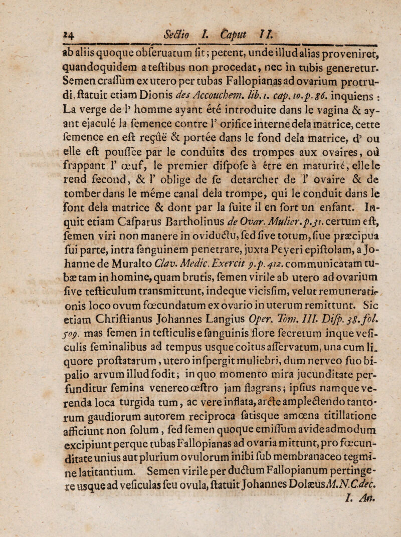 ••a»* m mMMMMMHMMMMMI 4MBMIMHrjM>RK —mi *■.!■« ■ utiiot nnlMBM' w OlmHMfl ■— ab aliis quoque obferuatum fit; petent, unde illud alias proveniret, quandoquidem ateftibus non procedat, nec in tubis generetur. Semen craflum ex utero per tubas Fallopianas ad ovarium protru¬ di, ftatuit etiam Dionis des Accoucbem. lib. i. cap.io.p.$6. inquiens : La verge de l5 homrne ayant ete introduite dans le vagina & ay- ant ejacule la femence contre V orifice interne dela matrice, cette femence en eft regue & portee dans le fond dela matrice, d5 ou elle eft pouffee par le conduits des trompes aux ovaires, ou frappant 1’ oeuf, le premier difpofe a etre en maturite, ellelc rend fecond, & V oblige de fe detarcher de 1’ ovaire & de tomberdans le meme canal dela trompe, qui le conduit dans le Font dela matrice & dont par la fuite il en fort un enfant. In¬ quit etiam Cafparus Bartholinus de Ovar. Mulier.p.31. certum eft, femen viri non manere in ovidu&u, fed five totum,flue praecipua fui parte, intra fanguinem penetrare, juxta Peyeri epiftolam, a Jo- hanne de Muralto Clav. Medie. Exercit p.p. 412. communicatam tu¬ bae tam in homine, quam brutis, femen virile ab utero ad ovarium five tefticulum transmittunt, indeque vicisfim, velut remuneratir onis loco ovum foecundatum ex ovario in uterum remittunt. Sic etiam Chriftianus Johannes Langius Oper. Tom. III. Difp. fg.fol. 509. mas femen in tefticulisefanguinis flore fecretum inquevefi- culis feminalibus ad tempus usque coitus aflervatum, una cum 1L quore proflatarum, uteroinfpergit muliebri, dum nerveo fuo bi¬ palio arvum illud fodit; inquo rnomento mira jucunditate per¬ funditur femina venereo oeftro jam flagrans; ipfius namque ve¬ renda loca turgida tum, ac vere inflata,ar<fteamplectendo tanto¬ rum gaudiorum autorem reciproca fatisque amoena titillatione afficiunt non folum, fed femen quoque emifliim avide admodum excipiunt perque tubas Fallopianas ad ovaria mittunt, pro foecun- ditate unius aut plurium ovulorum inibi fub membranaceo tegmi¬ ne latitantium. Semen virile per duCtum Fallopianum pertinge¬ re usque ad veficulas feu ovula, ftatuit Johannes DolaeusM.N.Cdec. L Art.