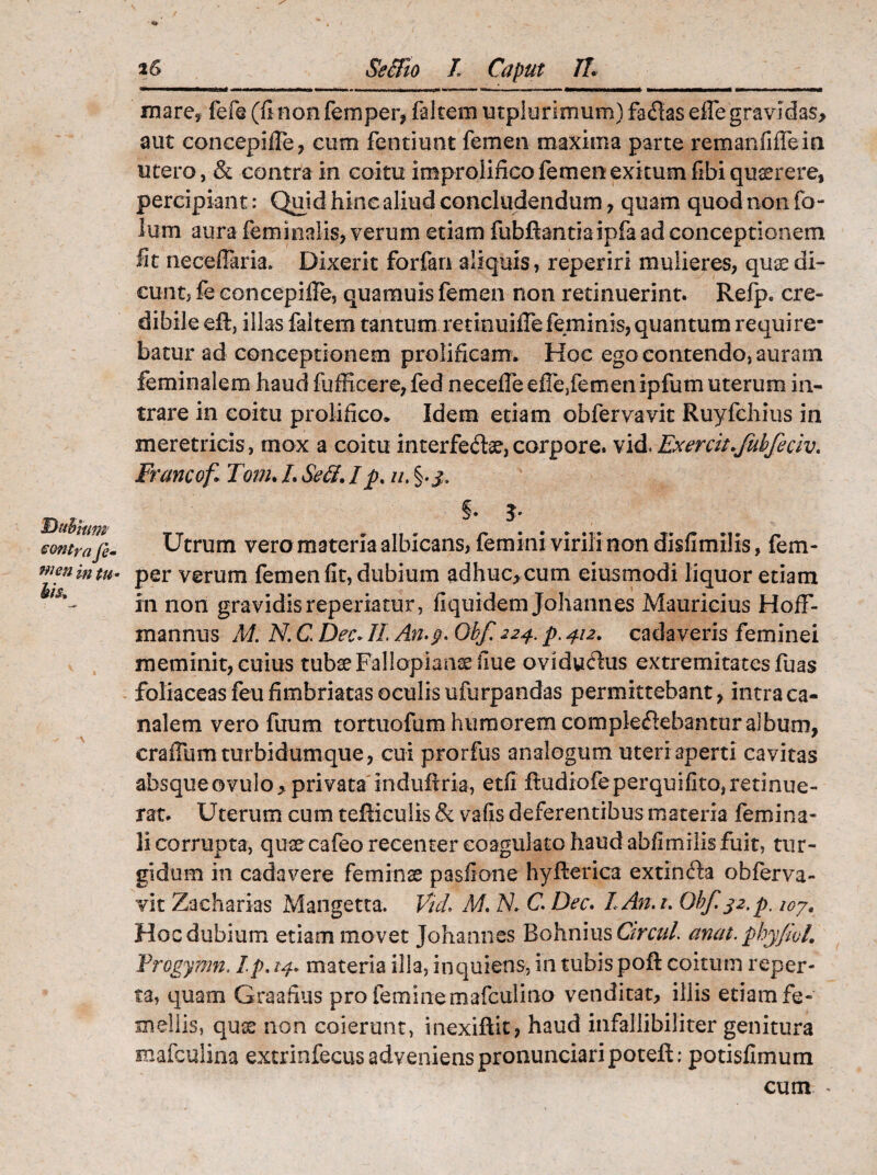 *6 Buhmm contra Je- men in tu - bis. Se&io I Caput JL mare* fefe (finonfemper, faltem utplurimum) fa<£ias effe gravidas, aut concepifle, cum fentiunt femen maxima parte remanfiflein utero, & contra in coitu iraprolifico femen exitum fibi querere, percipiant: Quid-hinc aliud concludendum , quam quodnonfo- lum aura feminalis, verum etiam fubftantiaipfaad conceptionem fit necefiaria. Dixerit forfan aliquis, reperiri mulieres, quaedi¬ cunt, fe concepifle, quamuis femen non retinuerint. Refp. cre¬ dibile eft, illas faltem tantum retinuiflefeminis, quantum require¬ batur ad conceptionem prolificam* Hoc ego contendo, auram feminalem haud fufficere, fed necefle eflejfemenipfum uterum in¬ trare in coitu prolifico. Idem etiam obfervavit Ruyfchius in meretricis, mox a coitu interfecte, corpore. vid. Exercit.fubfeciv. Francof Tonu/.SeS.Ip% u. §.j. §• Utrum vero materia albicans, femini virili non disfimilis, fem- per verum femen fit, dubium adhuc, cum eiusmodi liquor etiam in non gravidis reperiatur, fiquidem Johannes Mauricius HofF- mannus M. N. C Dec. IL An.g. Obf 224. p. 412, cadaveris feminei meminit, cuius tubae Fallopiamefiue ovidufhis extremitates fuas foliaceas feu fimbriatas oculis ufurpandas permittebant, intra ca¬ nalem vero firam tortuofum humorem complectebantur album, crafium turbidum que, cui prorfus analogum uteri aperti cavitas absqueovulo,privata indufiria, etfi ftudiofeperquifito,retinue¬ rat. Uterum cum tefficulis & vafis deferentibus materia femina¬ li corrupta, quae cafeo recenter coagulato haud abfimilis fuit, tur¬ gidum in cadavere feminae pasfione hyfierica extinCta obferva¬ vit Zacharias Mangetta. Vul M. N. C. Dec. LAn.t. Obf. 32.p. 107. Hoc dubium etiam movet Johannes Bohnius Cur cui. anat.phyfwl. Vrogymn. Ip, 14. materia illa, in quiens, in tubis poft coitum reper¬ ta, quam Graafius pro femine mafculino venditat, illis etiam fe¬ mellis, quse non coierunt, inexifiit, haud infallibiliter genitura mafculina extrinfecus adveniens pronunciari poteft: potisfimum cum ^