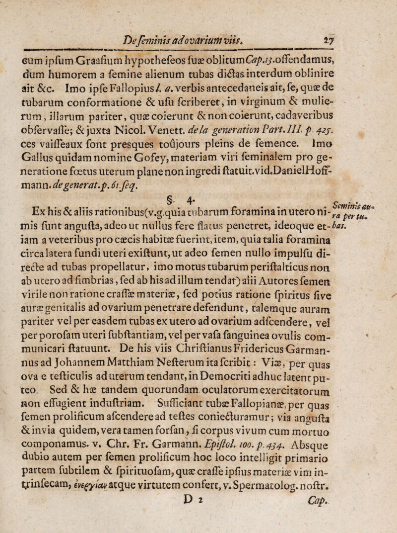 —IIIIW»» in II——.'I : - -.. , .. . «■i—wgw<m*ny 1 ■ cum ipfum Graafium hypothefeos fuse oblitumG?/uj.offendamuss dum humorem a femine alienum tubas didas interdum oblinire ait &c. Imo ipfeFallopius/. a. verbis antecedaneis ait, k, quae de tubarum conformatione & ufu fcriberet, in virginum & mulie- rum, illarum pariter, quae coierunt & non coierunt, cadaveribus obfervalle; & juxta Nicol. Venett. dela generation Vari.111 p 42J. ces vaifleaux font presques toujours pleins de femen ce. Imo Gallus quidam nomine Gofey, materiam viri feminalem pro ge¬ neratione foetus uterum plane non ingredi ftatuiuvid^DanielHof?- mann. de generat .p. tjifeq. §•4* Ex his & aliis rationibus(v.g.quia tubarum foramina in utero ni-’ mis funt angufta,adcout nullus fere flatus penetret, ideoque et¬ iam a veteribus pro caecis habita fuerint, item, quia talia foramina circa latera fundi uteri exiftunt, ut adeo femen nullo impulfu di- rede ad tubas propellatur, imo motus tubarum periftalticus non ab utero ad fimbrias, fed ab his ad illum tendat) aiii Autores femen virile non ratione crafiaemateriae, fed potius ratione fpiritus five aurae genitalis ad ovarium penetrare defendunt, talemque auram pariter vel per easdem tubas ex utero ad ovarium adfcendere, vei per porofatn uteri fubftantiam, vel per vafa fanguinea ovulis com¬ municari ftatuunt. De his viis ChriffianusFridericusGarman- nus ad JohannemMatthiam Nefterum itafcribit: Vias, per quas ova e tefticulis aduterum tendant, in Democriti adhuc latent pu¬ teo Sed & hae tandem quorundam oculatorum exercitatorum non effugient induftriam. Sufficiant tubae Faliopianse, per quas femen prolificum afcendere ad teftes conieduramur ; via angufta & invia quidem, vera tamen forfan, fi corpus vivum cum mortuo componamus, v. Chr. Fr. Garmann. EpiftoL ioo.p.434. Absque dubio autem per femen prolificum hoc loco intelhgit primario partem fubtilem & fpirituofam, quae craffeipfius materiae vim in- t^rinfecam, ivegyictv atque virtutem confert, v- Spermatoiog. nofti\