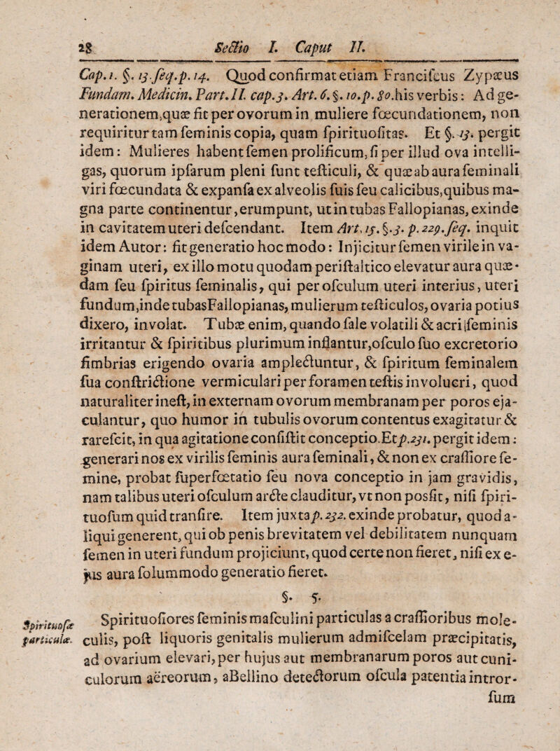 Cap.i. §, ij-feq.p. 14. Quod confirmat etiam Francifeus Zypseus Fundam. Medicin. PartJl cap.j.Art. 6. §. io.p. <Rhis verbis: Ad ge- nerationenuquse fit per ovorum in muliere foecundationem, non requiriturtam feminis copia, quam fpiritiiofitas. Et pergic idem: Mulieres habentfemen prolificum, fi per illud ova intelli- gas, quorum ipfarum pleni funt tefiiculi, & quse ab aura feminali viri foecundata & expanfa ex alveolis fuis feu calicibus,quibus ma¬ gna parte continentur, erumpunt, ut in tubas Fallopianas, exinde in cavitatem uteri defcendant. Item Art, 15. p. 229. feq. inquit idemAutor: fit generatio hoc modo: Injicitur femen virile in va¬ ginam uteri, ex illo motu quodam periftaitico elevatur aura quae ¬ dam feu fpiritus feminalis, qui perofculum uteri interius, uteri fundum,indetubasFallopianas,mulierum tefliculos, ovaria potius dixero, involat. Tubce enim, quando fale volatili & acri jfeminis irritantur & fpiritibus plurimum inflantur,ofculofuo excretorio fimbrias erigendo ovaria ampleduntur, & fpiritum feminalem fua conftriflione vermiculari per foramen teftis involucri, quod naturaliter ineft, in externam ovorum membranam per poros eja¬ culantur, quo humor in tubulis ovorum contentus exagitatur & rarefcit, in qua agitatione confiftit conceptio.Etp.231. pergit idem : generari nos ex virilis feminis aura feminali, & non ex crafliore fe¬ mine, probat fdperfoetatio feu nova conceptio in jam gravidis, namtalibusuteriofculumar61eclauditur,vtnonposfit, nifi fpiri- tuofum quid tranfire. Item juxtap. 232. exinde probatur, quod a- liqui generent, qui ob penis brevitatem vel debilitatem nunquam femen in uteri fundum projiciunt, quod certe non fieret, nili ex e- fus aura folummodo generatio fieret. §• 5- Spiritmpt farinula. Spirituofiores feminismafculini particulas a craffioribus mole- culis, pod liquoris genitalis mulierum admifcelam praecipitatis, ad ovarium elevari, per hujus aut membranarum poros aut cuni¬ culorum aereorum, aBellino deteftorum ofcula patentiaintror- fum