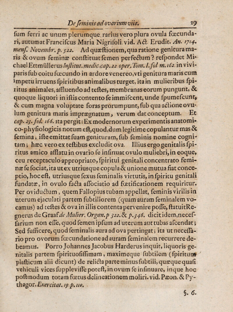 fum ferri ac unum plerumque, rarius vero plura ovula foecunda- ri, autumat Francifcus Maria Nigrifoli. vid. Ad. Erudit. An. 1714. menf Novembr. p. 322, Ad quaeftionem, qua ratione genitura ma¬ ris &ovum feminae conftituatfemen perfedum? refpondet Mi- chael Etcmiillerus Jnftitut. medie,cap. 22 oper. Tom. I.fol m. 162. in vivi¬ paris fub coitu fecundo in ardore venereo,vti genitura maris cum impetu irruens fpiritibus animalibus turget, ita in mulieribus fpi- ritus animales,affluendoad teftes, membranas eorum pungunt, & quoque liquori in iftis contento feimmifcent, unde fpumefcunt, & cum magna voluptate foras prorumpunt, fub qua adione ovil¬ lum genitura maris impraegnatum, verum dat conceptum. Et cap. 23. fol' 166. ita pergit: Ex modernorum experimentis anatomi- co-phyfiologicis notum eft,quod,dum legitime copulantur mas & femina, ifte em ittatfuam genituram, fub feminis nomine cogni¬ tam; haec vero ex teftibus excludit ova. Illius ergo genitalis fpi- ritus amico afflatu in ovario fe infinuat ovillo muliebri,in eoque, ceu receptaculo appropriato,fpiritui genitali concentrato femi¬ nae fe fociat,ita ut ex utriusque copula & unione mutua fiat conce¬ ptio,hoceft, utriusquefexusfeminalis virtutis,in fpiritu genitali fundatae, in ovulo fada affociatio ad foetificationem requiritur* Per ovidudum, quem Fallopius tubam appellat, feminis virilis in uterum ejaculati partem fubtiliorem (quam auram feminalem vo¬ camus) ad teftes & ova in illis contenta pervenire pofle, ftatuitRe- gnerus de Graafe' Mulier. Organ.p 322. & p.346, dicit idem,necef- farium non efie, quod femen ipfum ad uterum aut tubas afeendat; Sed fufficere, quod feminalis aura ad ova pertingat; ita ut necefia- riopro ovorum fecundatione ad auram feminalem recurrere de¬ beamus. Porro Johannes Jacobus Harderusinquit, liquoris ge¬ nitalis partem fpirituofiffimam, maximeque fubtilem (fpiritunfr plafticum alii dicunt) de relida parte minus fubtili,qusequequafi vehiculi vices fuppleviflepoteft, in ovum feinfinuare, in que hoc poftmodum totam foetus delineationem moliri, vid. Paeon. & Py- thagor. Exercitat. 19.p. 110,