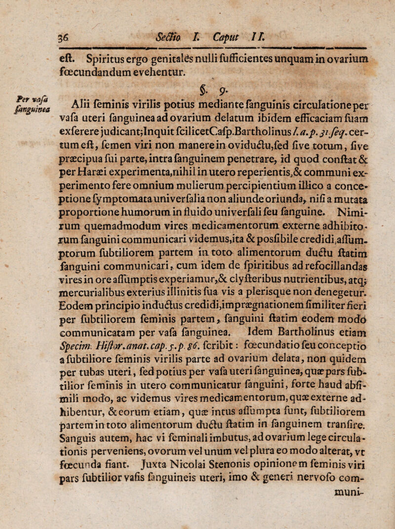 eft. Spiritus ergo genitales nulli fufficientes unquam in ovarium fcecundandum evehentur. Per vafa [anguinea §. 9. Alii feminis virilis potius mediante (anguinis circulatione per vafa uteri fanguinea ad ovarium delatum ibidem efficaciam fuam exferere judicant;Inquit fcilicetCafp.Bartholinus L a.p. jifeq. cer¬ tum eft, femen viri non manere in ovidu£lu,fed five totum, live praecipua fui parte, intra fanguinem penetrare, id quod conflat & per Haraei experi menta,nihil in utero reperientis,& communi ex¬ perimento fere omnium mulierum percipientium iUico a conce¬ ptione fy mptomata univerfalia non aliunde oriunda* nifi a mutata proportione humorum in fluido univerfali feu fanguine. Nimi¬ rum quemadmodum vires medicamentorum externe adhibito¬ rum {anguini communicari videmus,ita & posfibile credidfaflum- ptorum fubtiliorem partem in toto alimentorum du<5lu ftatim fanguini communicari, cum idem de fpiritibus adrefocillandas vires in ore aflumptis experiamur,& clyfteribus nutrientibus, atq; mercurialibus exterius illinitis fua vis a plerisque non denegetur. Eodem principio induitus credidi,impraegnationem fimiliter fieri per fubtiliorem feminis partem, fanguini ftatim eodem modd communicatam per vafa fanguinea. Idem Bartholinus etiam Specim: Hiftor.unat. cap.j.p. $6. fcribit: foecundatio feu conceptio afubtiliore feminis virilis parte ad ovarium delata, non quidem per tubas uteri, fedpotiusper vafa uteri fanguinea, quatparsfub- tilior feminis in utero communicatur fanguini, forte haudabff- mili modo, ac videmus vires medicamentorum, qux externe ad¬ hibentur, & eorum etiam , quas intus aflumpta funt,- fubtiliorem partemin toto alimentorum du<ftu ftatim in fanguinem tranfire. Sanguis autem, hac vi feminali imbutus, ad ovarium lege circula¬ tionis perveniens, ovorum vel unum vel plura eo modo alterat, vt fcecunda fiant. Juxta Nicolai Stenonis opinionem feminis viri pars fubtilior vafis (anguineis uteri, imo & generi nervofo com¬ muni-