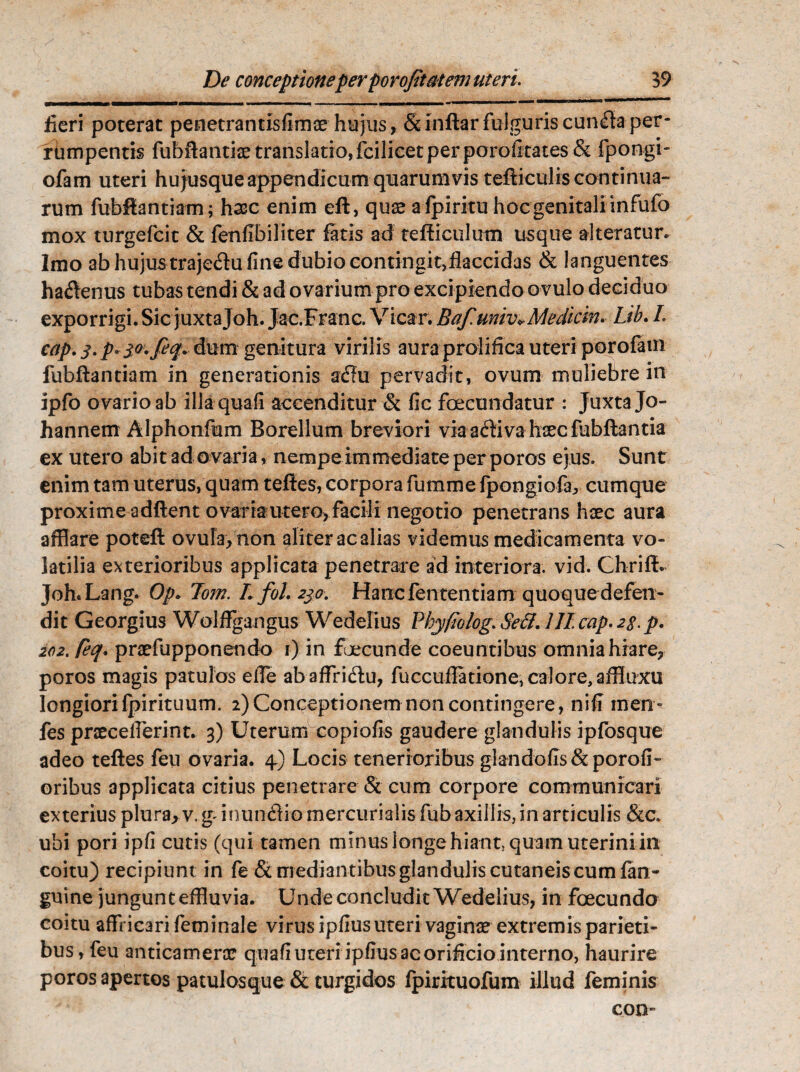 y IMI—W ■! I i I I'. „1, . I WWII—■ H ■* ^ fieri poterat penetrantisfimae hujus, & indar fulguris cun<£ta per- rbmpentis fubdantiae translatio, fcilicet per porofitates & fpongi- ofam uteri hujusque appendicum quarumvis tefticulis continua¬ rum fubdantiam; haec enim eft, quae a fpiritu hoc genitali infufo mox turgefcit & fenfibiliter fatis ad tefficulum usque alteratur. Imo ab hujus traje&u fine dubio contingit,fJaccidas & languentes ha&enus tubas tendi & ad ovarium pro excipiendo ovulo deciduo exporrigi. Sic juxtajoh. Jac.Franc. Vicar. Baf.univ*Mediem. Lib. L cap.3.p«3,o. feq* &\jtm genitura virilis aura prolifica uteri porofatn fubdantiam in generationis a£fu pervadit, ovum muliebre in ipfo ovario ab illaquafi accenditur & fic foecundatur : Juxta Jo- hannem Alphonfum Borellum breviori via adi va haec fubdantia ex utero abit ad ovaria, nempe immediate per poros ejus. Sunt enim tam uterus, quam teftes, corpora fumme fpongiofar cumque proxime addent ovaria utero, facili negotio penetrans haec aura afflare poted ovuIa,non aliter ac alias videmus medicamenta vo¬ latilia exterioribus applicata penetrare ad interiora, vid. Chriff. Joh.Lang. Op* 7om. Lfol. 230. Hanc fen tentiam quoque defen¬ dit Georgius Wolffgangus Wedelius Vkyfwlog. Se&. lll.cap. 23. p. 202. ftq* praefupponendo 1) in fecunde coeuntibus omnia hiare, poros magis patulos eiTe abaffridu, fuccuilatione, calore, affluxu longiori fpirituum. 2) Conceptionem non contingere , nifi men- fes praecefferint. 3) Uterum copiofis gaudere glandulis ipfosque adeo tedes feu ovaria. 4) Locis tenerioribus glandofis & porofi- oribus applicata citius penetrare & cum corpore communicari exterius plura, v. g^ inundio mercurialis fub axillis, in articulis &c. ubi pori ipfi cutis (qui tamen minus longe hiant, quam uteriniin coitu) recipiunt in fe & mediantibus glandulis cutaneis cum fan - guine jungunt effluvia. Unde concludit Wedelius, in fecundo coitu affricari feminale virus ipfius uteri vaginae extremis parieti¬ bus, feu anticamenxr quali uteri ipfius ac orificio interno, haurire poros apertos patulosque & turgidos fpirituofum illud feminis con-