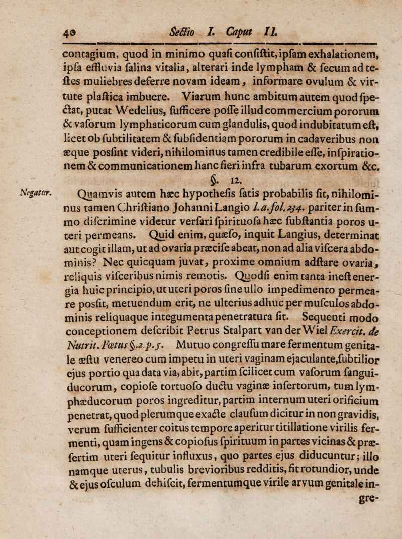 Negatur. 43 Seflio I. Caput IL contagium, quod in minimo quaficonfiftit,ipfam exhalationem, ipfa effluvia falina vitalia, alterari inde lympham & fecum ad te- ftes muliebres deferre novam ideam, informare ovulum & vir¬ tute plaftica imbuere. Viarum hunc ambitum autem quod fpe- <3at, putat Wedelius, fufficere pofle illud commercium pororum & vaforum lymphaticorum cum glandulis, quod indubitatumeft, licet ob fubtilitatem & fubfidentiam pororum in cadaveribus non aeque posfint videri, nihilominus tamen credibile efle,infpiratio- n-em&communicationem hanc fieri infra tubarum exortum &c. §« iz. Quamvis autem haec hypothefis fatis probabilis fit, nihilomi¬ nus tamenChriftiano JohanniLangio La.fol.z34. pariterinfum- mo difcrimine videtur verfari fpirituofa haec fubftantia poros u- teri permeans. Quid enim, quaefo, inquit Langius, determinat aut cogit illam, ut ad ovaria praecife abeat, non ad alia vifcera abdo- minis? Nec quicquam juvat, proxime omnium adftare ovaria, reliquis vifceribus nimis remotis. Quodfi enim tanta ineft ener¬ gia huic principio, ut uteri poros fine ullo impedimento permea¬ re posfit, metuendum erit, ne ulterius adhuc per mufculos abdo¬ minis reliquaque integumenta penetratura fit. Sequenti modo conceptionem defcribit Petrus Stalpart vanderWiel£v<?m/. de Nutrit. Foetus §,2.p.j. Mutuo congreffu mare fermentum genita¬ le afflu venereo cum impetu in uteri vaginam ejaculante,fubtilior ejus portio qua data via, abit, partim fcilicet cum vaforum fangui- ducorum, copiofe tortuofo duflu vaginae infertorum, tumlym- phaeducorum poros ingreditur, partim internum uteri orificium penetrat, quod plerumque exa&e claufum dicitur in non gravidis, verum fufficienter coitus tempore aperitur titillatione virilis fer¬ menti, quam ingens & copiofus fpirituum in partes vicinas & prae- fertim uteri fequitur influxus, quo partes ejus diducuntur; illo namque uterus, tubulis brevioribus redditis, fit rotundior, unde &ejusofculum dehifcit, fermentumque virile arvum genitale in- gre-