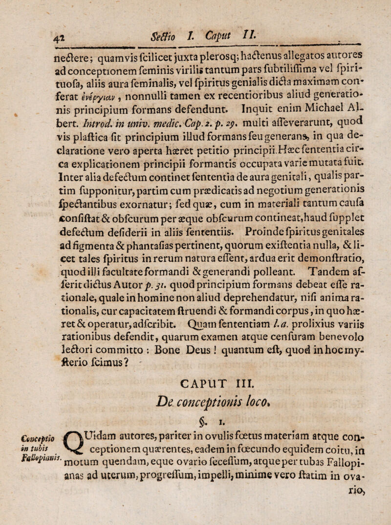 4i Seffio l Caput II. ^ neftere; quamvis fcilicec juxtaplerosq;haftenus allegatos autores ad conceptionem feminis virilis tantum pars fubtiliffima vel fpiri- tuofa, aliis aura feminalis, vel fpiritus genialis dida maximam con* ferat evspyiav, nonnulli tamen ex recentioribus aliud generatio¬ nis principium formans defendunt. Inquit enim Michael Al- bert. Introd. in univ> medie. Cap. 2, p. 2$. multi affeverarunt, quod vis plaftica fit principium illud formans feu generans», in qua de¬ claratione vero aperta hseret petitio principii,Haec fententia cir¬ ca explicationem principii formantis occupata varie mutata fuit. Inter alia defe&um continet fententia de aura genitali, qualis par- • • tim fapponitur,partim cum prsedicatisad negotium generationis lpe<$antibus exornatur; fedquse, cum in materiali tantumcaufa confiftat & obfcurumperaeque obfcyrum contineat,haudfupplet defectum defiderii in aliis fencentiis. Proinde fpiritus genitales ad figmenta & phantafias pertinent, quorum exillentia nulla, & li¬ cet tales fpiritus in rerum natura effent, ardua erit demonftratio, quod illi facultate formandi & generandi polleant. Tandem af- feritdi&us Autor p. 31. quod principium formans debeat e fle ra¬ tionale, quale in homine non aliud deprehendatur, nifi anima ra¬ tionalis, cur capacitatem ftruendi & formandi corpus, in quo hae¬ ret & operatur, adferibit. Quam fententiam l.a. prolixius variis rationibus defendit, quarum examen atque cenfuram benevolo leftori committo : Bone Deus! quantum eft, quod in hoc my- fterio fcimus? : CAPUT III. De conceptionis loco« §• I# Cavceptk /^YUidam autores, pariter in ovulis foetus materiam atque corv- intubis ceptionem quaerentes, eadem in foecundo equidem coitu, m ^Uotwms' momm quendam,eque ovario feceflum, atque per tubas Fallopi- anas ad uterum,progreflum, impelli,minime vero ftatim in ova¬ rio.