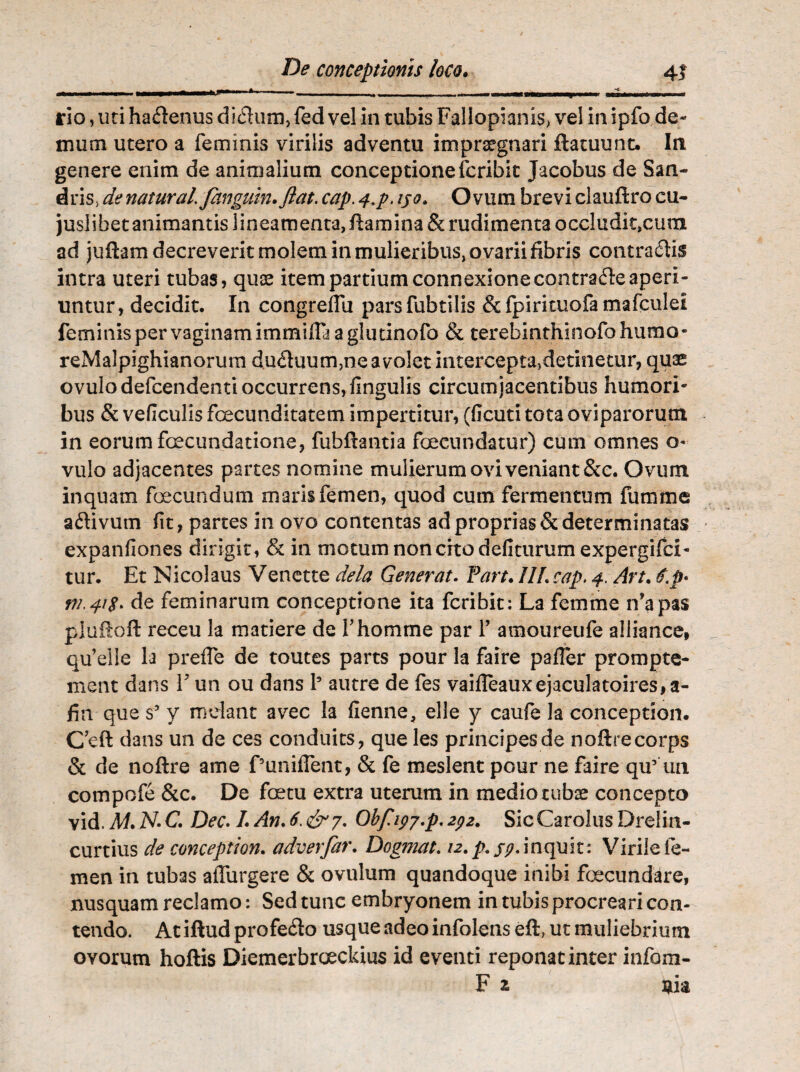 , - ri , —* _ , _ mi,, --- — - L„ rio, uri ha&enus didum, fed vel in tubis Fallopianis> vel in ipfo de¬ mum utero a feminis virilis adventu impraegnari ftatuunt. In genere enim de animalium conceptionefcribit Jacobus de San- dris> de natural fanguin.ftat. cap. 4.p. ijo. Ovum brevi clauftro cu- juslibetanimantislineamentajftamina&rudimentaoccludit.cum ad jufhm decreverit molem in mulieribus, ovarii fibris contraitis intra uteri tubas, quae item partium connexione contraite aperi¬ untur, decidit. In congreflu parsfubtilis &fpirkuofamafculei feminis per vaginam immiffa a glutinofo & terebinthinofohiimo- reMalpighianorum duituum,ne avolet intercepta5detinetur, quae ovulodefcendentioccurrens,fingulis circumjacentibus humori¬ bus & veficulis fecunditatem impertitur, (flcuti tota oviparorum in eorum fecundatione, fubftantia fecundatur) cum omnes o- vulo adjacentes partes nomine mulierum ovi veniant &c. Ovum inquam fecundum maris femen, quod cum fermentum fumme aitivum fit, partes in ovo contentas ad proprias & determinatas expanfiones dirigit, & in motum non crto deliturum expergifci- tur. Et Nicolaus Venette dela Generat. Part. II!. cap, 4. Art. #.$• VL41S. de feminarum conceptione ita fcribit: La femme ifapas pluiloft receu la matiere de fhomme par 1’ amoureufe aliiance, qu’elie la preffe de toutes parts pour la faire paller prompte- ment dans V un ou dans l5 autre de fes vaifleauxejaculatoires,a- fin que s5 y mdant avec la fienne, elle y caufe la conceptiom C’eft dans un de ces conduits, que les principes de noftrecorps & de noftre ame PunifTent, & fe meslent pour ne faire qu’ un compofe &c. De fetu extra uterum in medio tubae concepto vid. M.N-C. Dec. I.An.6>&7. Obf 197^.292. SicCaroIusDrelin- curtius de conception. adverfar. Dogma1.12. inquit: Virile fe¬ men in tubas adurgere & ovulum quandoque inibi fecundare, nusquam reclamo: Sed tunc embryonem in tubis procreari con¬ tendo. Atiftudprofe&o usque adeo infolens eft, ut muliebrium ovorum hoftis Diemerbroeckius id eventi reponat inter infom- F % uia