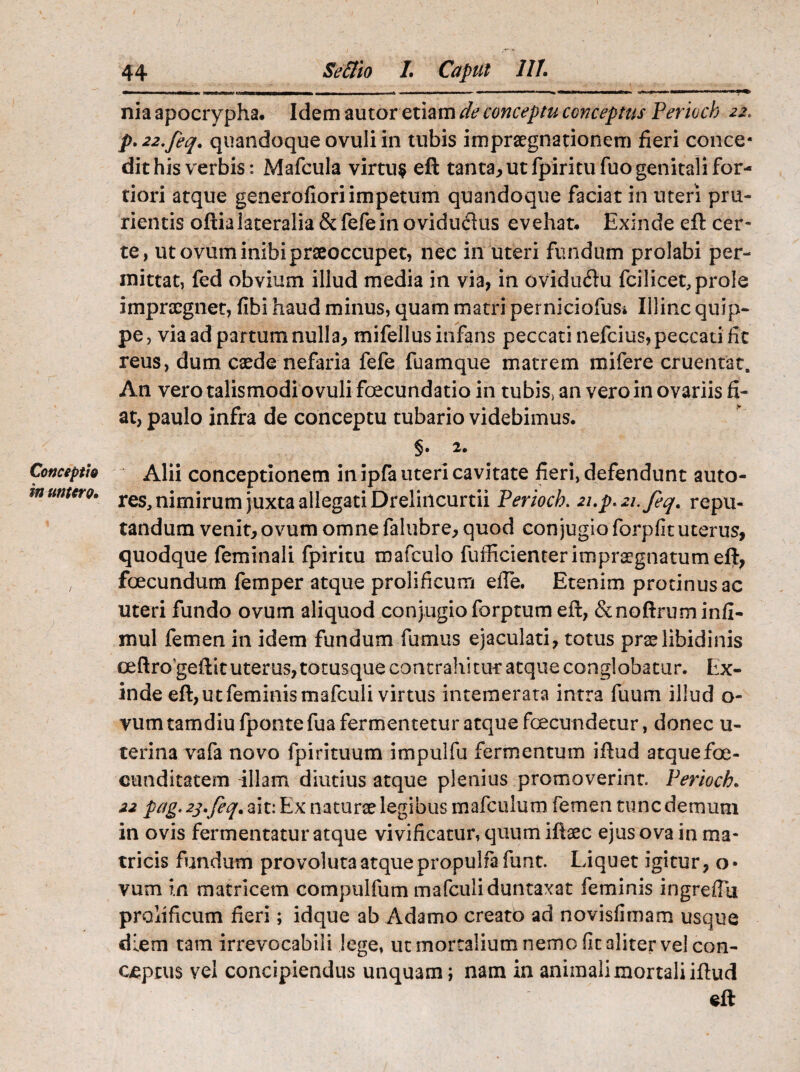 Conceptio in umero. 44 Se&io L Caput 111. nia apocrypha. Idem autor etiam de conceptu conceptus Perioch 22. p.22.feq. quandoque ovuli in tubis impraegnationem fieri conce¬ dit his verbis: Mafcula virtu$ eft tanta, ut fpiritufuo genitali for¬ tiori atque generofioriimpetum quandoque faciat in uteri pru¬ rientis oftialateralia &fefein oviduftus evehat. Exinde eft cer¬ te, ut ovum inibi praeoccupet, nec in uteri fundum prolabi per¬ mittat, fed obvium illud media in via, in oviduftu fcilicet,prole impraegnet, fibi haud minus, quam matri perniciofus» Illinc quip¬ pe, via ad partum nulla, mifellus infans peccati nefeius, peccati fit reus, dum caede nefaria fefe fuamque matrem mifere cruentat. An vero talismodi ovuli fcecundatio in tubis> an vero in ovariis fi¬ at, paulo infra de conceptu tubario videbimus. §• 2. Alii conceptionem in ipfa uteri cavitate fieri, defendunt auto- res, nimirum juxta allegati Dreliilcurtii Perioch. 2up.21.feq. repu¬ tandum venit, ovum omne falubre, quod conjugio forpfituterus, quodque feminali fpiritu mafculo fufficienter impugnatum eft, foecundum femper atque prolificum efte. Etenim protinus ac uteri fundo ovum aliquod conjugio forptum eft, &noftruminfi- mul femen in idem fundum fumus ejaculati, totus prae libidinis oeftro geftit uterus, totusque contrahitur atque conglobatur. Ex¬ inde eft, ut feminis mafculi virtus intemerata intra fuum illud o- vumtamdiufpontefua fermentetur atque fecundetur, donec u- terina vafa novo fpirituum impulfu fermentum iftud atquefoe- cunditatem aliam diutius atque plenius promoverint. Perioch. 22 pag. 2j.feq. ait: Ex naturae legibus mafculum femen tunc demum in ovis fermentatur atque vivificatur, quum iftaec ejus ova in ma¬ tricis fundum provoluta atque propulfa funt. Liquet igitur, o* vum in matricem compulfum mafculiduntaxat feminis ingreffu prolificum fieri; idque ab Adamo creato ad novisfimam usque diem tam irrevocabili lege, ut mortalium nemo fit aliter ve! con¬ ceptus vel concipiendus unquam; nam in animali mortali iftud eft