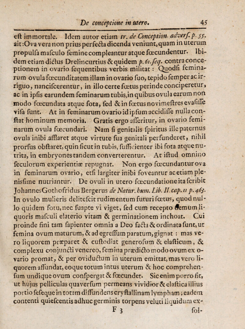 eft immortale. Idem autor etiam tr\ de Conceptiori, adyerf.p. jf. ait-.Ova vera non prius perfedta dicenda veniunt, quam in uterum propuifa mafculo femine compleantur atque foecundentur. Ibi¬ dem etiam didus Drelincurtius&quidem p. 6i.feq. contra conce¬ ptionem in ovario fequentibus verbis militat: Quodfi femina¬ rum ovula foecunditatem illam in ovario fuo, tepido femper ac ir¬ riguo, nan-cifcerentur, in illo certe foetus perinde conciperetur, ac in ipfis earundem feminarum tubisjn quibus ovula earum non modo fcecundata atque fota, fed & in foetus n o vim eft res e vafi fle vifa funt. At in feminarum ovario id ipfum accidiffe nulla con¬ flat hominum memoria. Gratis ergo afferitur, in ovario femi¬ narum ovula foecundari. Nam fi genitalis fpiritus ille paternus ovula inibi .afflaret atque virtute fua genitali perfunderet, nihil prorfus obftaret, quin ficutin tubis, fufficienter ibi fota atque nu¬ trita, in embryones tandem converterentur. At iftud omnino feculorum experientiae repugnat. Non ergo fcecundanturova in feminarum ovario, etfi largiter inibi foveantur acetiample* nisfiine nutriantur. De ovuli in utero foecundationeitafcribic JohannesGothofridus Bergerus de Natur, hum. Lib. 11. cap. u p. 463* In ovulo mulieris delitefcit rudimentum futuri foetus, quod nul¬ lo quidem fotu,nec fuapte vi viget, fed cum recepto #emum li¬ quoris mafculi elaterio vitam & germinationem inchoat. Cui proinde fini tam fapienter omnia a Deo fa<fta& ordinata funt, ut femina ovum maturum, & ad egreffum paratum, gignat : mas ve¬ ro liquorem praeparet & cuftodiat generofum &elafticum, & complexu conjuncti venereo, femina prsedifto modo ovum ex o- vario promat, & per oviduftum in uterum emittat, mas vero li¬ quorem affundat, eoque totum intus uterum & hoc compreheiv fum undique ovum confpergat & foecundet. Sic enim porro fit, ut hujus pelliculas quaverfum permeans vividior &elaftica illius portio fefeque in totam diffundens cryftallinam lympham; eadem contenti quiefcentis adhuc germinis torpens veluti liquidum ex- F 3 fol-