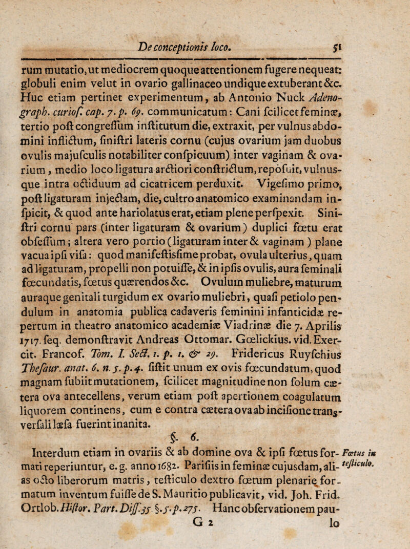 rum mutatio, ut mediocrem quoque attentionem fugere nequeat: globuli enim velut in ovario gallinaceo undique extuberant&c. Huc etiam pertinet experimentum, ab Antonio Nuck Adeno- grapb. curioflcap. 7-p. 69. communicatum: Cani fcilicecfeminx, tertio poftcongreftum inftitutum die, extraxit, per vulnus abdo¬ mini infli&um, finiftri lateris cornu (cujus ovarium jam duobus evulis majufculis notabiliter confpicuum) inter vaginam & ova¬ rium, medio loco ligatura ardiori conftri&um,rep6fuit, vulnus¬ que intra oftiduum ad cicatricem perduxit. Vigefimo primo, poft ligaturam inje$am, die, cultro anatomico examinandam in- fpicit, &quod ante hariolatus erat, etiam plene perfpexit. Sini- ftri cornu pars (inter ligaturam & ovarium) duplici foetu erat obfefliim; altera vero portio (ligaturam inter & vaginam ) plane vacuaipfivifa: quod manifeftisfime probat, ovulaulterius,quam ad ligaturam, propelli non potuifle, & in ipfis ovulis, aura feminali foecundatis, foetus quaerendos&c. Ovulum muliebre, maturum auraque genitali turgidum ex ovario muliebri, quafi petiolo pen¬ dulum in anatomia publica cadaveris feminini infanticidae re¬ pertum in theatro anatomico academiae Viadrinae die 7. Aprilis 1717. feq. demonftravit Andreas Ottomar. Goelickius.vid.Exer- cit. Francof. Tom. I. Sett* t. p. /. & 29. Fridericus Ruyfchius Thefaur. anat. 6. n.y.p.4. fiftit unum ex ovis foecund3tum,quod magnam fubiit mutationem, fcilicet magnitudine non folum ce¬ tera ova antecellens, verum etiam poft apertionem coagulatum liquorem continens, cum e contra caeteraovaabincilionetrans- verfaliksfa fuerint inanita. $ 6. Interdum etiam in ovariis & ab domine ova & ipfl foetus for- Fatus i» mati reperiuntur, e.g. anno 1682. Parifiis in feminae cujusdam, ali- tefttcul9' as ofto liberorum matris, tefticulo dextro foetum plenarie for¬ matum inventum fuifle de S.Mauritio publicavit, vid. Joh. Frid. Ortlob.Hiftor. ParttDiJf.js ^s^*27S- Hancobfervationempau-