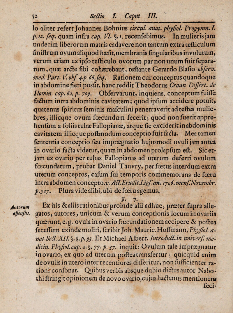 Jutorum tjfenfns. 52 Seclio I. Caput III. mmmmtm>«——1«——■■■ ■ i————— n 1 !»—■■■■■ ■«—»mmm*t»m► lo aliter refert Johannes Bohnius circuL emat. phyfiol. Progymn. L p.12. feq. quam infra cap. Vl. %.i. recenfebimus. In mulieris jam undecim liberorum matris cadavere non tantum extra tefticulum finiftrum ovum aliquod haefit,membranis Angularibus involutum, verum etiam exipfo tefticulo ovorum par non unum fuit fepara- tum,quae arfle fibi cohaerebant, teftante Gerardo Blafio obferv* ined. Part. V. obfi^.p. 66.feq. Rationem cur conceptus quandoque in abdomine fieri posfit, hanc reddit Theodorus Craan Dijfert.de Homin cap. 62. p. yop. Obfervarunt* inquiens, conceptum fuiile fa£lum intra abdominis cavitatem; quodipfum accidere potuit* quatenus fpiritus feminis mafculini penetraverit ad teftes mulie¬ bres, illicque ovum foecundum fecerit; quod non fuerit appre- henfum a foliis tubae Fallopianae, atque fic exciderit in abdominis cavitatem illicque poftmodum conceptio fuit fada. Mea tamen fententia conceptio feu impraegnatio hujusmodi ovuli jam antea in ovario fa&a videtur, quam in abdomen prolapfum eft. Sic et¬ iam ex ovario per tubas Fallopianas ad uterum deferri ovulum foecundatum, probat Daniel Tauvry, per foetus interdum extra uterum conceptos, cafum fui temporis commemorans de foetu intra abdomen concepto.Ali.Erudit.Lipfi an, 1706. menf.Novembr. p.527. Plura vide alibi, ubi de foetu agemus. 7. Ex his & aliis rationibus proinde alii adhuc, praeter fupra alle¬ gatos, autores > unicum & verum conceptionis locum in ovariis quaerunt, e. g. ovula in ovario foecundationem accipere & poftea feceffum exinde moliri, feribit Joh Mauric.HofFmann, PhyfioL a- nat.Sed.XU.%.%.p.ps- EtMichael Albert. Introduci.in univerfime¬ diem. PhyfioL cap. 2. §. 77.p. 37. inquit: Ovulum tale impraegnatur in ovario, ex quo ad uterum poftea transfertur ; quicquid enim deovulis in utero inter recentiores differitur, non fufficientcr ra¬ tioni* confonat. Quibus verbis absque dubio diflusautor Nabo- thi ftringit opinionem de novo ovario,cujus haftenus mentionem feci-