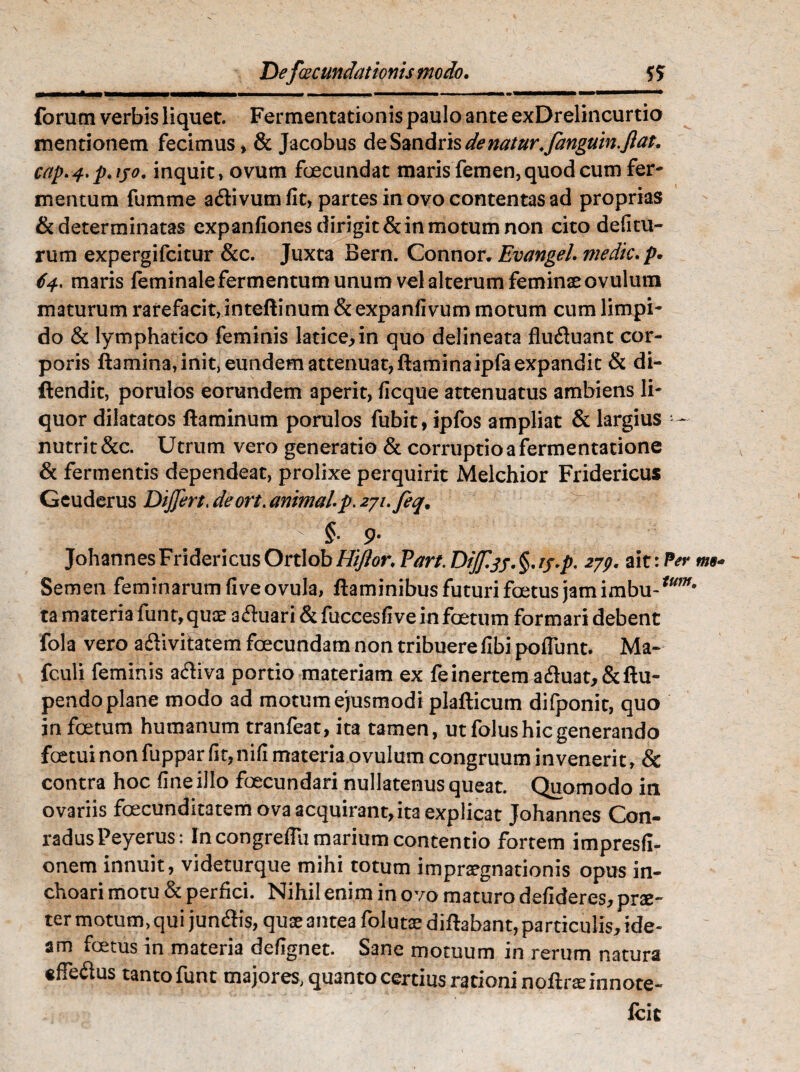 Deftecundationis modo. —M»■<«■»———» ———— —III. I I..II . . ... ' 1 ... forum verbis liquet. Fermentationis paulo ante exDrelincurtio mentionem fecimus» & Jacobus deSandris de natur^fanguin.ftat. cap. 4. p♦ ijo. inquit»ovum foecundat maris femen, quod cum fer¬ mentum fumme a&ivumfit, partes in ovo contentas ad proprias & determinatas expanfiones dirigit & in motum non cito delitu¬ rum expergifcitur &c. Juxta Bern. Connor. Evangel medie. p. 64. maris feminale fermentum unum vel alterum feminae ovulum maturum rarefacit, inteftinum & expanfivum motum cum limpi¬ do & lymphatico feminis latice, in quo delineata flu&uant cor¬ poris flamina, init, eundem attenuat, ftaminaipfa expandit & di- ftendit, porulos eorundem aperit, ficque attenuatus ambiens li¬ quor dilatatos flaminum porulos fubit, ipfos ampliat & largius — nutrit &c. Utrum vero generatio & corruptio a fermentatione & fermentis dependeat, prolixe perquirit Melchior Fridericus Geuderus Dijfert. deort. animal p. zyi.feq. \\ r  §• 9- JohannesFridericusOrtlobHijior. Pan. 279. ait: Per me* Semen feminarum live ovula, flaminibus futuri foetus jam imbu-^w# ta materia fiint, quae afluari & fuccesfive in foetum formari debent fola vero a&ivitatem foecundam non tribuere fibi poliunt. Ma- fculi feminis aftiva portio materiam ex feinertem afluat,&ftu- pendo plane modo ad motum ejusmodi plafticum difponit, quo in foetum humanum tranfeat, ita tamen, ut folus hic generando foetui non fuppar fit, nili materia ovulum congruum invenerit, & contra hoc fine illo foecundari nullatenus queat. Quomodo in ovariis foecunditatem ova acquirant,ita explicat Johannes Con- radusPeyerus: In congreffli marium contentio fortem impresfi- onem innuit, videturque mihi totum imprargnationis opus in¬ choari motu & perfici. Nihil enim in ovo maturo defideres, pne- ter motum, qui jun&is, quae ante3 folutae diftabant, particulis, ide¬ am foetus in materia defignet. Sane motuum in rerum natura €ffe&us tanto funt majores, quanto certius rationi noftrsinnote- Icic