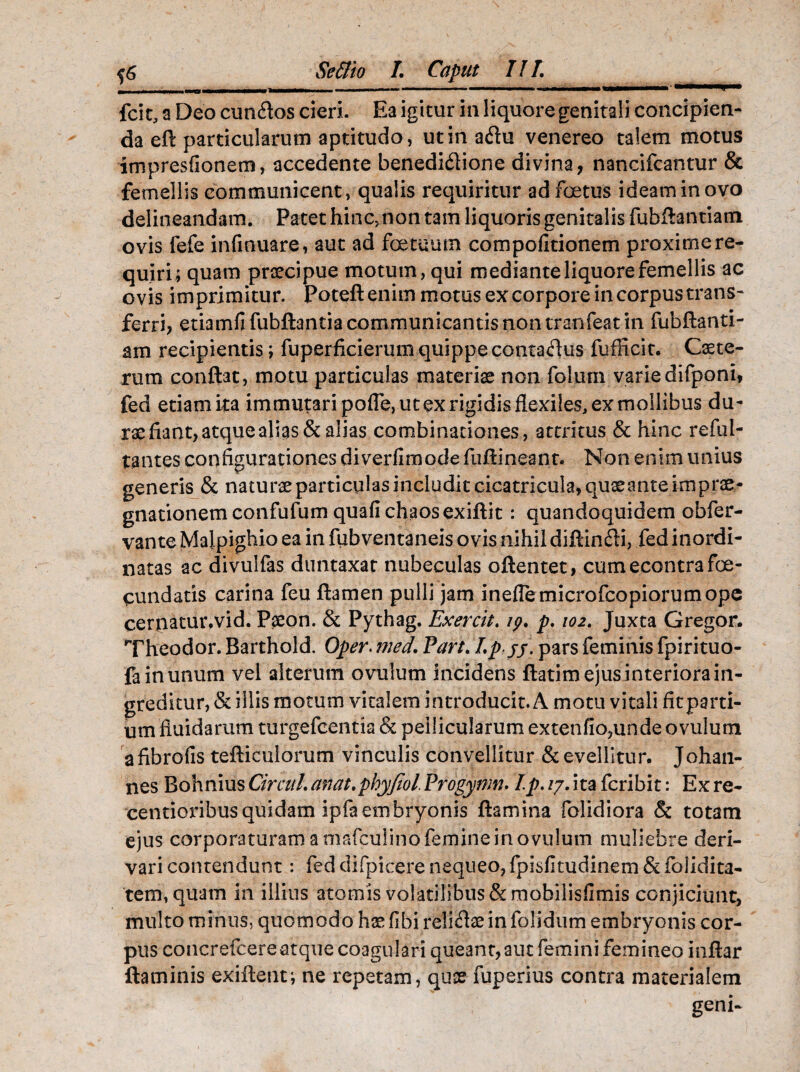 fcit, a Deo eundos cieri. Ea igitur in liquore genitali concipien¬ da eft particularum aptitudo, ut in adu venereo talem motus impresfionem, accedente benedidione divina, nancifcantur & femellis communicent, qualis requiritur ad foetus ideam in ovo delineandam. Patet hinc, non tam liquoris genitalis fubflantiatn ovis fefe infinuare, aut ad foetuum compofitionem proxime re¬ quiri; quam praecipue motum, qui mediante liquore femellis ac ovis imprimitur. Poteflenim motus ex corpore in corpus trans¬ ferri, etiamfifubftantia communicantis non tranfeat in fubftanti- am recipientis; fuperficieruffi quippe contadus fufficit. Caete- rum conflat, motu particulas materiae non folurn varie difponi, fed etiamita immutari pofle, ut ex rigidis flexiles, ex mollibus du¬ rae fiant, atque alias & alias combinationes, attritus & hinc reful- tantes configurationes diverfimodefuflineant. Non enim unius generis & naturaeparticulasincluditcicatricula,quaeanteimprae- gnationemconfufumquafichaosexiflit: quandoquidem obfer- vante Malpighio ea in fubventaneis ovis nihil diflindi, fed inordi¬ natas ac divulfas duntaxat nubeculas oftentet, cumecontrafoe- cundatis carina feu flamen pulli jam ineflemicrofcopiorumope ceniatur.vid. Paeon. & Pythag. Exercit. ip. p. 102. Juxta Gregor. Theodor. Barthold. Oper. med. Part. Ip jj. pars feminis fpirituo- fa in unum vel alterum ovuium incidens ftatim ejus interiora in¬ greditur, & illis motum vitalem introducit. A motu vitali fitparti- um fluidarum turgefeentia & pellicularum extenfio,unde ovuium afibrofis tefliculorum vinculis convellitur & evellitur. Johan- nes BohniusCircuL anat.phyfiol.Progynm. Ip. /7. ita feribit: Ex re- centioribusquidam ipfaembryonis flamina folidiora & totam ejus corporaturam a niafculino femine in ovuium muliebre deri¬ vari contendunt: fed difpicere nequeo, fpisfitudinem & foiidita- tem, quam in illius atomis volatilibus & mobilisfimis conjiciunt, multo minus, quomodo hsefibirelidse in folidum embryonis cor¬ pus concrefcereatque coagulari queant, aut femini femineo inflar flaminis exiflent; ne repetam, quae fuperius contra materialem geni-