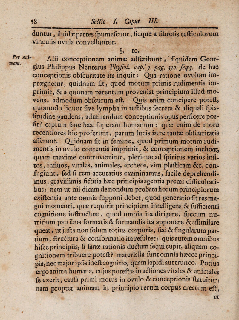 Per ani« miam. 5S Se&io /. Caput IIL ... .... ....■ . , ■ I —.'■■■ ' ... MKT im I ' .. ■ —llg duntur, fiuidse partes fpumefcunt, ficque a fibrofis tefticulorura vinculis ovula convelluntur. -1 ' 1 *§. 10. Alii conceptionem animae adfcribunt y fiquidem Geor- gius Philippus Nenterus VhyfioL capjg.pag.s30.feqq. de hac conceptionis obfcuritate ita inquit: Qua ratione ovulum im¬ praegnetur, quidnam fit, quod motum primis rudimentis im¬ primit, & a quonam parentum proveniat principium illud mo¬ vens, admodum obfcurum eft. Quis enim concipere poteft, quomodo liquor five lympha in teftibus fecreta & aliquali fpis- fitudioe gaudens, admirandum conceptionis opus perficere pos- fit? captum fane haec fuperant humanum : quae enim de motu recentiores hic proferunt, parum lucis in re tantae obfcuritatis afferunt. Quidnam fit in femine, quod primum motum rudi¬ mentis inovulo contentis imprimit, & conceptionem inchoat, quam maxime controvertitur, pleriquead fpiritus varios infi- tos, influos, vitales, animales, archeos, vim plafticam &c. con¬ fugiunt; fed fi rem accuratius examinamus, facile deprehendi¬ mus, graviflimis fiftitia hsec principia agentia premi difficultati¬ bus : nam ut nil dicam de nondum probata horum principiorum exiftentia, ante omnia fupponi debet, quod generatio fit res ma¬ gni momenti, quae requirit principium intelligens & fufficienti cognitione inftrucftum, quod omnia ita dirigere, fuccum nu¬ tritium partibus formatis & formandis ita apponere &affimilare queat, utjufta nonfolum totius corporis, fed & lingularum par¬ tium, ftruflura & conformatio ita refultet: quis autem omnibus hifce principiis, fi fanse rationis dudumfequi cupit, aliquam co¬ gnitionem tribuere poteft? materialia funtomniahaecceprinci¬ pia, nec major ipfisineft cognitio» quam lapidi aut trunco. Potius ergo anima humana, cujus poteftas in a£fiones vitales & animales fe exerit, caufa primi motus in ovulo & conceptionis ftatuitur: nam propter animam in principio rerum corpus creatum eft;, ut