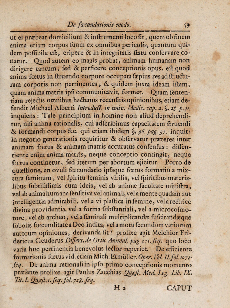 De fcecunchtionis modo. ff ■ .-«■■»—■■ ■■■■ w, 11 m% tmmm> tmmmmmmmmm -mmmmmmmmmmmmmrn VMMMnnW ut ei praebeat domicilium &inftrumentilocofit, quem ob finem anima etiam corpus fuum ex omnibus periculis, quantum qui¬ dem poffibiie eft, eripere & in integritatis flatu confervare co¬ natur. Quod autem eo magis probat, animam humanam non dirigere tantum, fed & perficere conceptionis opus, eft quod anima foetus in ftruendo corpore occupata faepius res ad finitu¬ ram corporis non pertinentes, & quidem juxta ideam iftam * quam anima matris ipli communicavit, formet. Quam fenten- tiam reje&is omnibus ha&enus recenfitis opinionibus, etiam de¬ fendit Michael Alberti Introdutt< in miv. Medie. cap. 2. §. 2$. p.pa inquiens : Tale principium in homine non aliud deprehendi¬ tur, nifi anima rationalis, cui adferibimus capacitatem ftruendi & formandi corpus &c. qui etiam ibidem §. g6. pag. 37. inquit  in negotio generationis requiritur & obfervatur praeterea inter animam foetus & animam matris accuratus confenfus : diffien- tienteenim anima matris, neque conceptio contingit, neque foetus continetur, fed iterum per abortum ejicitur. Porro de quaeftione, an ovuli foecundatio ipfaque foetus formatio a mix¬ tura feminum , vel fpiritu feminis virilis, velfpiritibusmateria¬ libus fubtiliffimis cum ideis, vel ab animae facultate miniflra, vel ab animalium ana fenfitiva vel animali, vel a mente quadam aut intelligentia admirabili, vel a vi plaflica in femine, velare&rice divina providentia, vel a forma fubftantiali, vel a microcofmo- tore, vel ab archeo , vel a feminali multiplicandae fufeitandaeque fobolis fecunditate a Deo indita, vel a motu fecundum variorum autorum opiniones, derivanda fit ? prolixe agit Melchior Fri- dericus Geuderus Differt* de Ortu Animal. pag.2j1.feq. quo loco varia huc pertinentia benevolus leilor reperiet. De efficiente formationis fetus vid. etiam Mich. Etmuller. Oper. Vd. ILfol. 1072• feq. De anima rationali in ipfo primo conceptionis momento praefente prolixe agit Paulus Zacchias Queefl. Med. Leg. Lib. IX. Tit«/. Quxji* i.feqfd. 728. feq. H 2, CAPUT