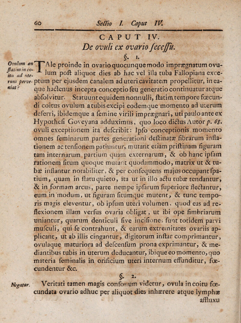 mat ? CAPUT IV/ ^ De ovuli ex ovario fecejju. §• i- Ovtthm an' s 'Ale proinde in ovarioquocunquemodo impraegnatumovu- ituZdHte- ^Um P0^ aliquot dies ab hac vel illa tuba Fallopiana exce- rutu perve- ptum per ejusdem canalem ad uteri cavitatem propellitur, in ea- que hademis incepta conceptio feu generatio continuatur atque abfolvitur. Statuunt equidem nonnulli, flati rn tempore foecun- di coitus ovillum a tubis excipi eodemque momento ad uterum deferri, ibidemque a femine virili impraegnari, uti paulo ante ex Hypothefi Goveyana adduximus, quo loco di&usAutor/>. 68. ovuli exceptionem ita defcribit: fpfo conceptionis momento omnes feminarum partes generationi deflinatse fibrarum infla¬ tionem ac tenfionem patiuntur, mutant etiam priftinam figuram tam internarum partium quam externarum, & ob hanc ipfain rationem fitum quoque mutant quodammodo, matrix ut & tu¬ bae inflantur notabiliter, & per confequens majus occupant fpa- tium, quam in flatu quieto, ita ut in illo a<Au tubae tendantur, & in formam arcus, parte nempe ipfarum fuperiore flectantur, eum in'modum, ut figuram fi tum que mutent, & tunc tempo¬ ris magis eleventur, ob ipfum uteri volumen, quod eas ad re¬ flexionem illam verfus ovaria obligat r ut ibi ope fimbriarum uniantur, quarum denticuli five in cilione; funt totidem parvi mufculi, qui fe contrahunt, & earum extremitates ovariis ap¬ plicant, ut ab illis cingantur, digitorum inftar comprimantur, ovulaque maturiora ad defcenfum prona exprimantur, & me¬ diantibus tubis in uterum deducantur, ibique eo momento, quo materia feminalis in orificium uteri internum effunditur, foe- cundentur &c. 2» Negatur. Veritati tamen magis confonum videtur, ovula in coitu foe- cundata ovario adhuc per aliquot dies inhaerere atque lymphae r - - ‘ v - affluxu