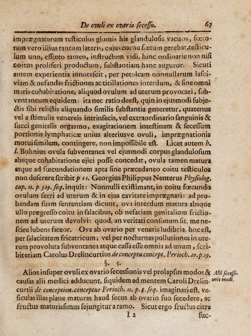 M, 1*1' ---- I —II II■■ II > , - gg, fsammmmmmmmmmmmmm - —. i i —■» i ■ VM m m IW» 1 ' ■ impraegnatorum teftictilos glomis his glandulofis vacuos, foeto¬ rum vero illius tantum lateris, cujus cornu foetum gerebat,tefticu- lum uno, effeto tamen, inftrudum vidi, hinc ordinarie non nili coitus proliferi producum, fubftantiam hanc auguror. Sicuti autem experientia innotefcit, per petulcam nonnullarum lafci- viam & nefandas fri&iones ac titillationes interdum, & fine omni maris cohabiratione, aliquod ovulum ad uterum provocari, fub- ventaneum equidem: ita nec ratio deeft, quin in ejusmodi fubje- &is libi reliftis aliquando (imilis fubftantia generetur, quatenus vel a ftimulis venereis intrinfecis, vel extraordinario {anguinis & fucci genitalis orgasmo, exagitationem inteftinam & feceflum portionis lymphaticae unius alteriusve ovuli, impraegnationis motui fimilem, contingere, non impoffibile eft. Licet autem b» L Bohnius ovula fubventanea vel ejusmodi corpus glandulofum absque cohabitatione ejici polle concedat, ovula tamen matura atque ad foecundationem apta fine praecedaneo coitu tefticulos non deferere fcribit p i /. Georgius Philippus Nenterus Pbyfiolog. cap. u,p.32p.feq%inquit: Nonnulliexiftimant,in coitu foecundo ovulum ferri ad uterum & in ejus cavitate impraegnari : ad pro¬ bandam fuam fententiam dicunt, ova interdum matura absque ullo praegreffocoitu in falacibus, ob nefariam genitalium frictio¬ nem ad uterum devolvi: quod, an veritati eonfonum fit, me ne- fcire lubens fateor. Ova ab ovario per veneris ludibria, hoc eft, per falacitatem fricatrieum; vel per nodurnas pollutiones in ute¬ rum provoluta fubventanea atque calla elTe omnia ad unum, fcri- bitetiam Garolus Drelincurtius de conceptu concepi, Periocb.zo.pjp> §• f- Alios infuper ovuli ex ovario fecesfionis vel prolapfus modos & Alii fecefft* caulas alii medici adducunt, fi quidem ad mentem CaroliDreliivw/fW^?' curtii de conception. conceptus Perioch. u.p.g.feq. imaginari eft, ve- ficulas illas plane maturas haud fecus ab ovario fuo fecedere, ac fru&us maturisfimus fejungitur a ramo. Sicut ergo fruftus citra I z fuc-