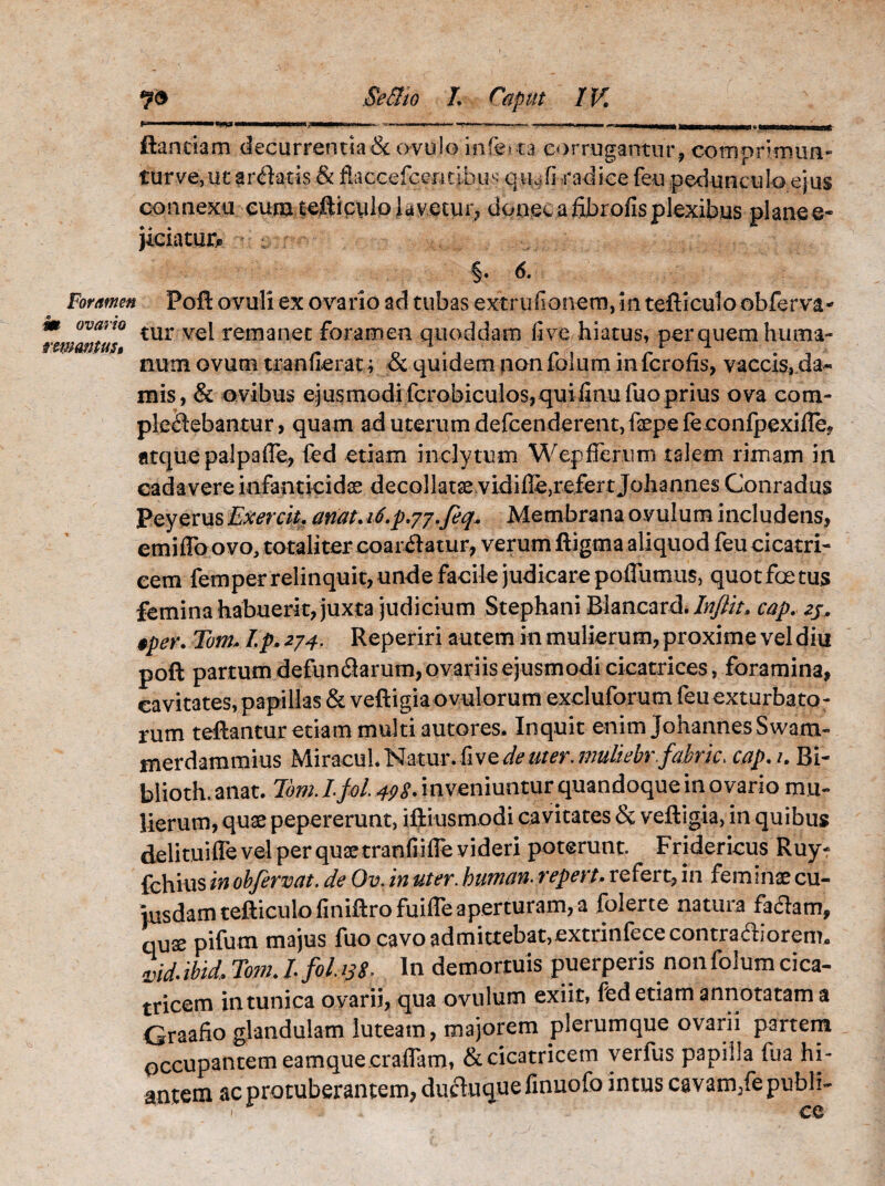 r I I Iin wiiijj—w—HII I — I,..I. rn- * .. ■ - ..!■■ I' ■' r.p»,n II ■ iiMJli«MKoaearwt» -ini-'nri IIi ■ 11 \( flandam decurrentia & ovulo infecta corrugantur, comprimun¬ tur ve, ut areatis & flaccefcemibus quafi radice feu pedunculo ejus connexu eum. t-eftipy lpj amy r, donec a fibrofis plexibus planee- jiciatur* 6.. Foramen m ovario rmantust Poft ovuli ex ovario ad tubas extrufionem, 5n tefticulo obferva* tur vel remanet foramen quoddam fi ve hiatus, per quem huma¬ num ovum ttanfieratj & quidem non folum in fcrofis, vaccis, da¬ mis, & ovibus ejusmodi fcrobiculos,quifinufuo prius ova com¬ plectebantur, quam ad uterum defcenderent,fepefeconfpexiiIe* atque palpafle, fed etiam inclytum Wepfferum talem rimam in cadavere infanticidas decollatas vidifie,refert Johannes Conradus Peyerus Exercit. ariat. it.p.yj.feq. Membrana ovulum includens, emiflo ovo, totaliter coardatur, verum ftigma aliquod feu cicatri¬ cem femper relinquit, unde facile judicare poffumus, quot foetus femina habuerit, juxta judicium Stephani Blancard. Inflit» cap. 2j. $pet\ Tom,. I.p. 274. Reperiri autem in mulierum, proxime vel diu poft partum defunflarum, ovariis ejusmodi cicatrices, foramina, cavitates, papillas & veftigiaovulorum excluforum feuexturbato; rum teftantur edam multi autores. Inquit enim JohannesSwam- merdammius MiracuL Natur, fi ve de uter, mullebr.fabric, cap.u Bi- blioth.anat. Tom.L fol. 498. inveniuntur quandoque in ovario mu¬ lierum, quae pepererunt, iftiusmodi cavitates & veftigia, in quibus delituiffe vel per quae tranfiiffe videri poterunt. Fridericus Ruy- fchius in obfervat. de Ov. in uter. buman. repert. refert, in feminas cu¬ iusdam tefticulo finiftrofuiffe aperturam, a folerte natura fa<ftam, quae pifum majus fuo cavo admittebat,extrinfececontraaiorenn vidM>TomJ.fohs8. In demortuis puerperis non folum cica¬ tricem in tunica ovarii, qua ovulum exiit, fed etiam annotatam a Graafio glandulam luteam, majorem plerumque ovarii partem occupantem eamque craflam, & cicatricem verfus papilla fua hi¬ antem ac protuberantem, ducluquefinuofo intus cavam/epubh- 1 ce