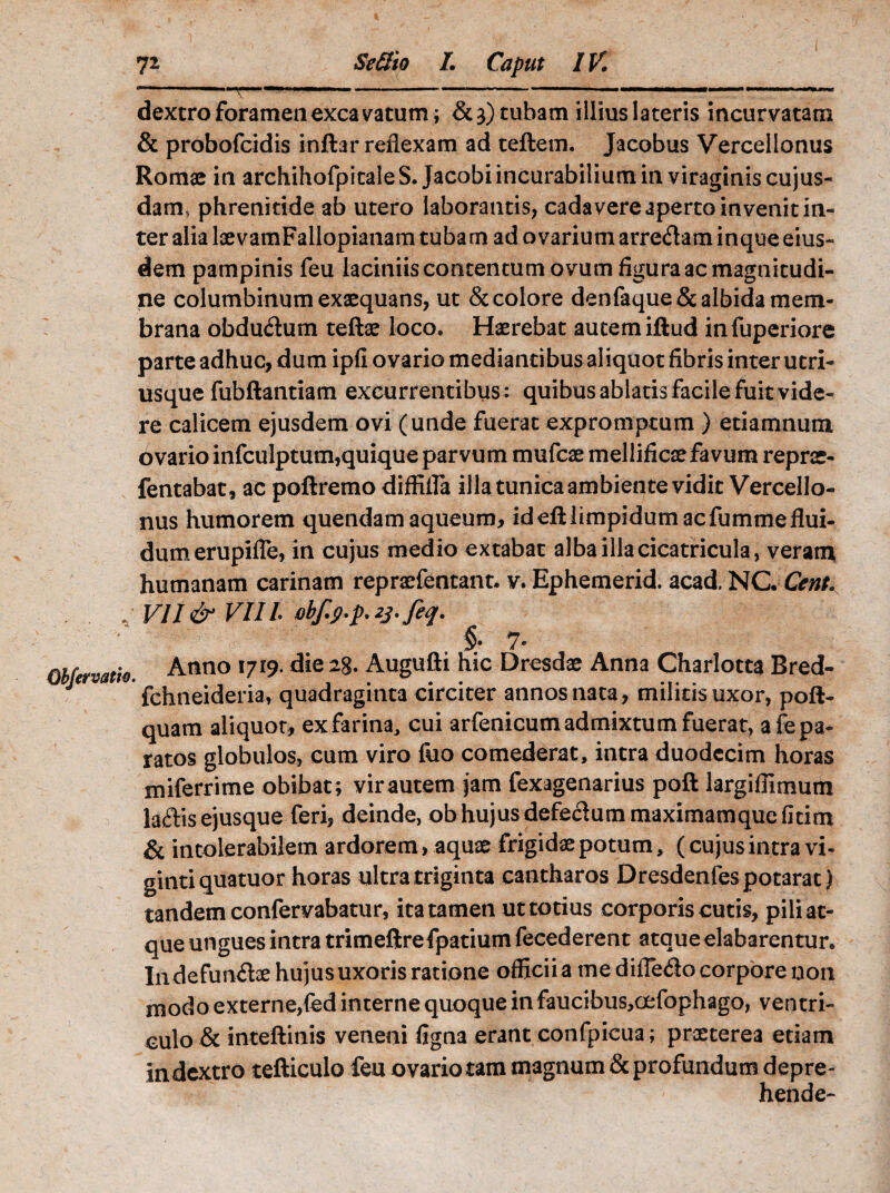 .'V — ....■.. —. 11 1 ■■ dextro foramen excavatum; &3)tubam illius lateris incurvatam & probofcidis inftar reflexam ad reflem. Jacobus Vercellonus Romae in archihofpitaleS. Jacobi incurabilium in viraginis cujus- dam* phrenitide ab utero laborantis, cadavere aperto invenit in¬ ter alia laevamFallopianam tubam ad ovarium arreflam inque eius¬ dem pampinis feu laciniisconcentumovumfiguraacmagnitudi- ne columbinum exaequans, ut & colore denfaque& albida mem¬ brana obduflum teftae loco. Haerebat autem iftud infuperiore parte adhuc, dum ipfl ovario mediantibus aliquot fibris inter utri- usque fubftantiam excurrentibus: quibus ablatis facile fuit vide¬ re calicem ejusdem ovi (unde fuerat expromptum ) etiamnum ovario infculptum,quique parvum mufcae mellificae favum reprae- fentabat, ac poftremo diffifla illa tunica ambiente vidit Vercello¬ nus humorem quendam aqueum, ideftlimpidumacfummeflui¬ dum erupifle, in cujus medio extabat alba illa cicatricula, veram humanam carinam repraefentant. v. Ephemerid. acad. NC. Cent. J VII & VIII iibf.p.p.zj.feq. §• 7- Obfetvatfo. Anno !7r9- ^ie Augufti hic Dresdae Anna Charlotta Bred- fchtieideria, quadraginta circiter annos nata, militis uxor, poft- quam aliquot, exfarina, cui arfenicumadmixtum fuerat, a fepa¬ ratos globulos, cum viro foo comederat, intra duodecim horas miferrime obibat; virautem jam fexagenarius poft largiffimum laflis ejusque feri, deinde, ob hujus defedummaximamquefitim & intolerabilem ardorem > aquae frigidae potum, (cujus intra vi- gintiquatuor horas ultra triginta cantharos Dresdenfespotarat) tandem confervabatur, ita tamen ut totius corporis cutis, pili at¬ que ungues intra trimeftrefpatium fecederent atque elabarentur. Indefunflae hujus uxoris ratione officii a me diiTe<3o corpore non modo externe,fed interne quoque in faucibus,oefophago, ventri¬ culo & inteftinis veneni figna erant confpicua; praeterea etiam in dextro tefticulo feu ovario tam magnum & profundum depre¬ hende-