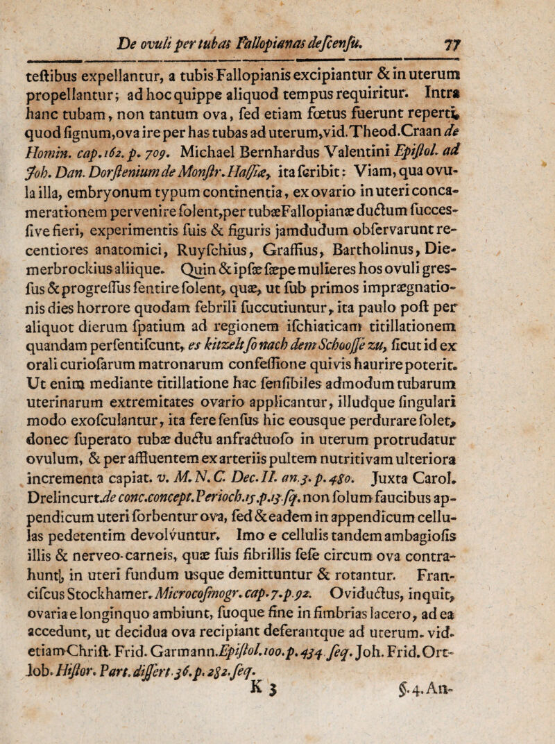 teftibus expellantur, a tubis Falloplanis excipiantur & in uterum propellantur; ad hoc quippe aliquod tempus requiritur. Intra hanc tubam, non tantum ova, fed etiam foetus fuerunt reperti quod lignum,ova ire per has tubas ad uterum,vid.Theod.Craan de Homin. cap.i6z.p* jog. Michael Bernhardus Valentini Epiftol. ai Joh. Dan. DorfleniwndeMonftr.ita fcribit: Viam, qua ovu- la illa, embryonum typum continentia, ex ovario in uteri conca¬ merationem per venire folent, per tubaeFallopianae du61um fucces- live fieri, experimentis fuis & figuris jamdudum obfervaruntre- centiores anatomici, Ruyfchius, Graffius, Bartholinus, Die- merbrockius aliique. Quin Stipfefsepe mulieres hosovuli gres- fus&progrefflusfentire folent, quae, ut fub primos impraegnatio- nis dies horrore quodam febrili fuccutiuntur, ita paulo poli per aliquot dierum fpatium ad regionem ilchiaticam titillationem quandam perfentilcunt, es kitzeltfo nacb demSchoofje zuy. ficut id ex orali curiolarum matronarum confefflone quivis haurire poterit. Ut enim mediante titillatione hac fenlibiles admodum tubarum uterinarum extremitates ovario applicantur, illudque lingulari modo exofculantur, ita ferefenliis hic eousque perdurare folet* donec fuperato tubae du<3u anfraftuolb in uterum protrudatur ovulum, & per affluentem ex arteriis pultem nutri tivam ul teriora incrementa capiat, v. M. N. C Dee. IL an.j> p. Juxta CaroL Drelincurt.^ cmc.concept.Periocb.ij.p.ij-fq.non folumfaucibus ap¬ pendicum uteri Ibrbentur ova, led &eadem in appendicum cellu¬ las pedetentim devolvuntur. Imo e cellulis tandem ambagiolis illis & nerveo* carneis, quae fuis fibrillis fele circum ova contra¬ hunt!, m uteri fundum usque demittuntur & rotantur. Fran- cifcus Stockhamer. Mtcrocofmogr. cap* j.p.gz. Oviduffus, in quit, ovaria e longinquo ambiunt, fuoquefine in fimbrias lacero , ad ea accedunt, ut decidua ova recipiant deferantque ad uterum, vid* etiamChrift. Frid. Garmmn.EpiJlol.ioo.p.434 feq. Joh. Frid.Ort- Job. Hijtor. Part, differt^$6. p. 2$2.fecf. §. 4. Aiv