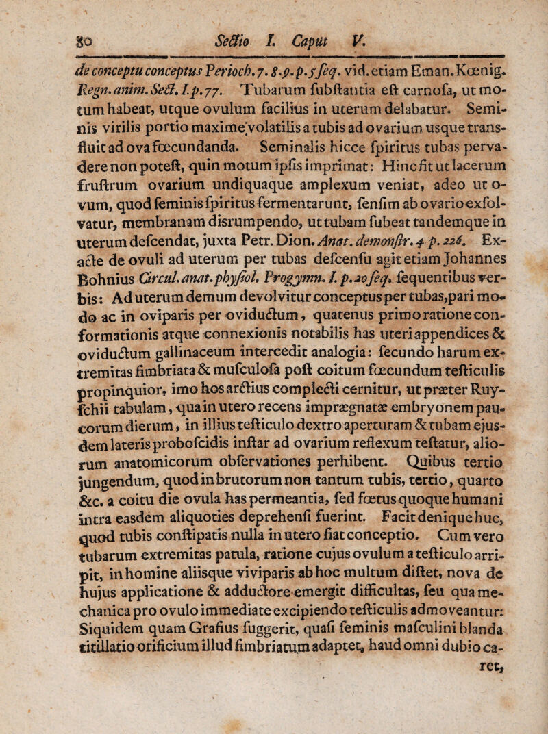 de conceptu conceptus Perioch. 7. 8-p* p.f feq. vid. etiam Em an. Koenig. Regn. anim. Sed. I.p. 77. Tubarum fubftantia eft carnofa, ut mo¬ tum habeat, utque ovulum facilius in uterum delabatur. Semi¬ nis virilis portio maximeyolatilis a tubis ad ovarium usque trans¬ fluit ad ovafoecundanda. Seminalis hicce fpiritus tubas perva¬ dere non poteft, quin motum ipfisimprimat: Hinc fit ut lacerum fruftrum ovarium undiquaque amplexum veniat, adeo uto- vum, quod feminis fpiritus fermentarunt, fenilm ab ovario exfol- vatur, membranam disrumpendo, uttubamfubeattandemquem uterum defcendat, juxta Petr. Dion. Anat, demonflr. f p. 22$* Ex- afte de ovuli ad uterum per tubas defcenfu agit etiam Johannes Bohnius CircuLanauphyfioL Progymn» I p.20feq. fequentibus ver¬ bis : Ad uterum demum devolvitur conceptus per tubas,pari mo¬ do ac in oviparis per ovidu&um, quatenus primo ratione con¬ formationis atque connexionis notabilis has uteri appendices & ©vidu&um gallinaceum intercedit analogia: fecundo harum ex¬ tremitas fimbriata &mufculofa poft coitum foecundum tefticulis propinquior, imo hos arcHus complecii cernitur, ut praeter Ruy- fchii tabulam, qua in utero recens impraegnatae embryonem pau¬ corum dierum, in illius tefticulo dextro aperturam & tubam ejus- demlateris probofcidis inftar ad ovarium reflexum teftatur, alio¬ rum anatomicorum obfervationes perhibent. Quibus tertio jungendum, quod in brutorum non tantum tubis, tertio , quarto &c. a coitu die ovula has permeantia, fed foetus quoque humani intra easdem aliquoties deprehenfi fuerint. Facit denique huc, quod tubis conftipatis nulla in utero fiat conceptio. Cu m vero tubarum extremitas patula, ratione cujus ovulum a tefticulo arri¬ pit, in homine aliisque viviparis ab hoc multum diftet, nova de hujus applicatione & addu&ore emergit difficultas, feu qua me¬ chanica pro ovulo immediate excipiendo tefticulis admoveantur: Siquidem quamGrafius fuggerit, quali feminis mafculini blanda titillatio orificium illud fimbriatum adaptet* haud omni dubio ca¬ ret.