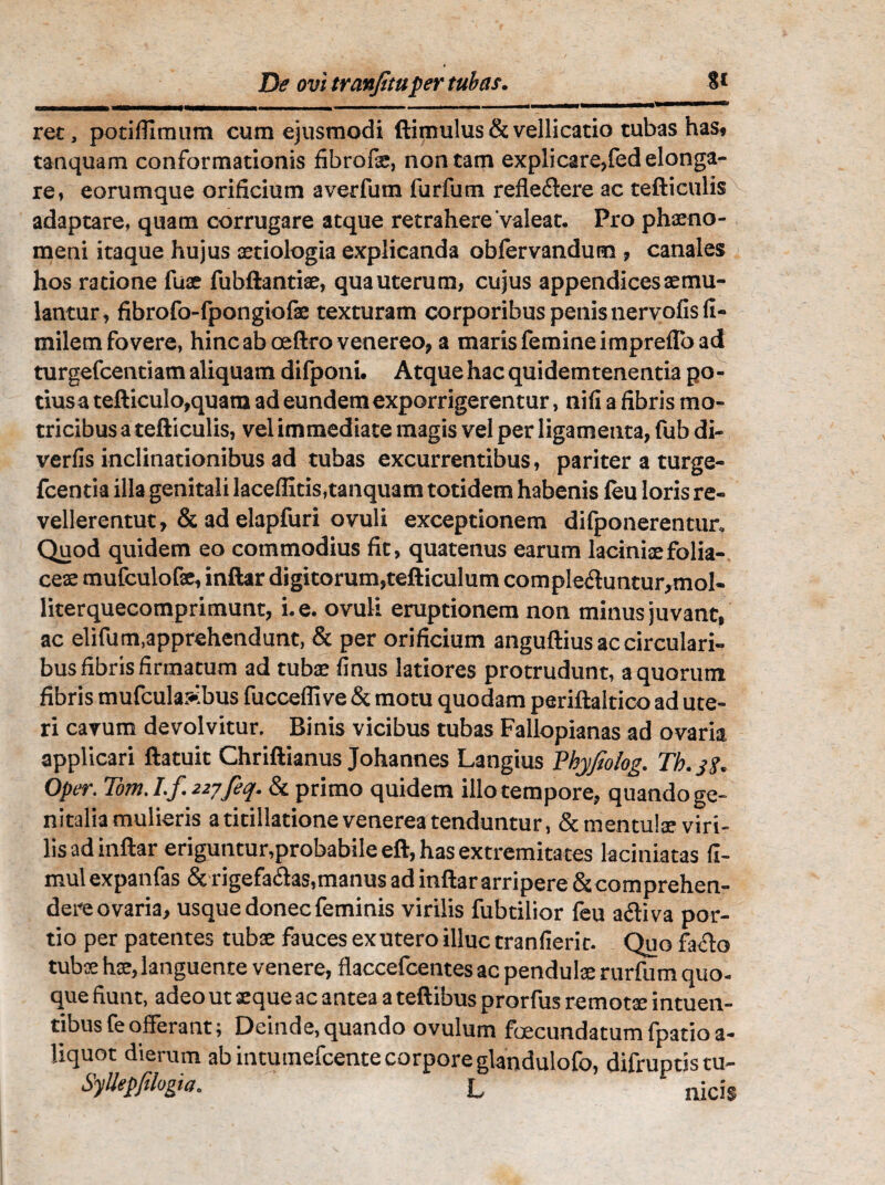 rec, potifllmum cum ejusmodi ftimulus & vellicatio tubas has, tanquam conformationis fibrofse, non tam explicare,led elonga¬ re, eorumque orificium averfum furfum reflexere ac tefticulis adaptare, quam corrugare atque retrahere'valeat. Pro phaeno¬ meni itaque hujus aetiologia explicanda oblervandum , canales hos ratione fuse fubftantiae, qua uterum, cujus appendices aemu¬ lantur, fibrofo-fpongiofae texturam corporibus penis nervofis fi- milem fovere, hinc ab ceftro venereo, a maris femine impreflo ad turgefcentiam aliquam difponi. Atque hac quidemtenentia po¬ tius a tefticulo,quam ad eundem exporrigerentur, nifi a fibris ma¬ tricibus a tefticulis, vel immediate magis vel per ligamenta, fub di- verfis inclinationibus ad tubas excurrentibus, pariter a turge- fcentia illa genitali laceffitis,tanquam totidem habenis feu loris re¬ vellerentur, & ad elapfuri ovuli exceptionem difponerentur. Quod quidem eo commodius fit, quatenus earum laciniae folia¬ ceae mufculofs, inftar digitorum,tefticulum compIe<ftuntur,mol- literquecomprimunt, i. e. ovuli eruptionem non minus juvant, ac elifum,apprehendunt, & per orificium anguftius ac circulari¬ bus fibris firmatum ad tubae finus latiores protrudunt, a quorum fibris mufcula>.bus fuccefli ve & motu quodam periftaltico ad ute¬ ri cavum devolvitur. Binis vicibus tubas Fallopianas ad ovaria applicari ftatuit Chriftianus Johannes Langius Ykyfiolog. Th. 3?. Oper. Tom. T.f 227feq. & primo quidem illo tempore, quando ge¬ nitalia mulieris a titillatione venerea tenduntur, & mentulae viri¬ lis ad inftar eriguntur,probabile eft, has extremitates laciniatas fi- mul expanfas & rigefacias,manus ad inftar arripere &comprehen- dere ovaria, usque donec feminis virilis fubtilior feu a&iva por¬ tio per patentes tubae fauces ex utero illuc tranfierir. Quo facio tubae hae, languente venere, flaccefcentes ac pendulae rurfum quo. que fiunt, adeo ut aeque ac antea a teftibus prorfus remotae intuen- tibus fe offerant; Deinde, quando ovulum foecundatum fpatio a- liquot dierum ab intumefeente corpore glandulofo, difruptistu- Syllepfilogia. L nicis