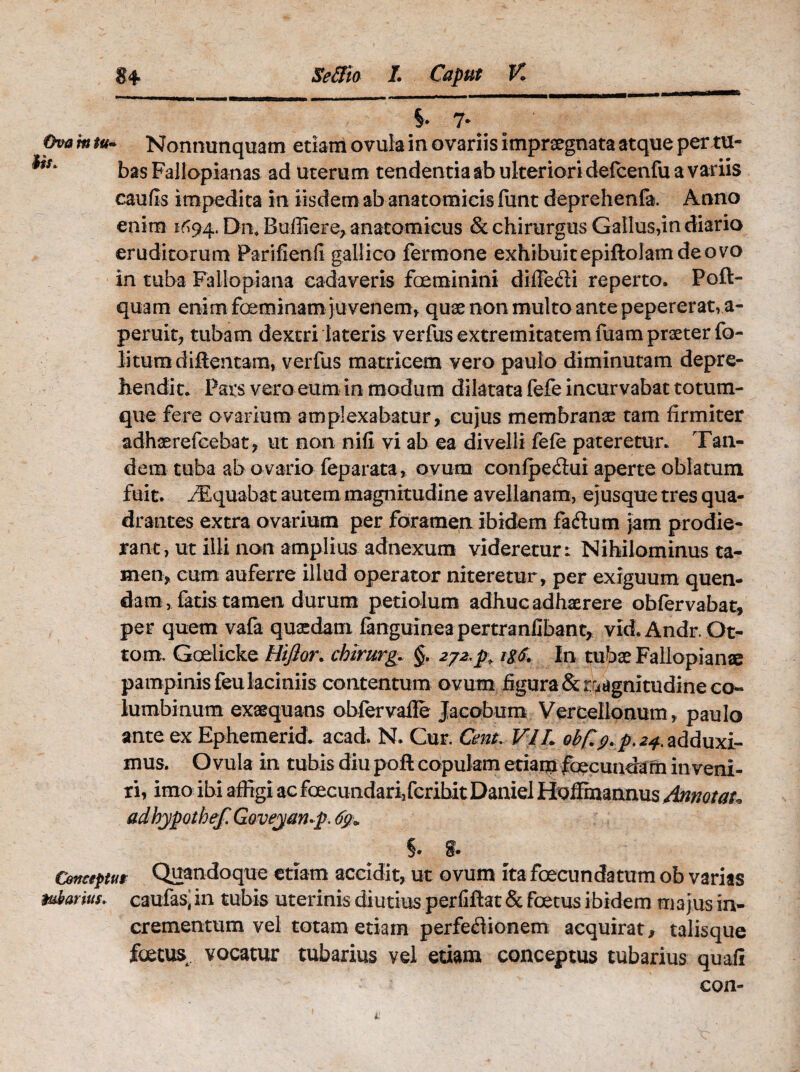 §* 7. Ova m tu* Nonnimquam etiam ovula in ovariis imprxgnata atque pertu- 1S' bas Fallopianas ad uterum tendentia ab ulteriori defcenfu a variis caulis impedita in iisdem ab anatomicis fiint deprehenfa. Anno enim 1^94. Dn* Bulliere, anatomicus & chirurgus Gallus,in diario eruditorum Parifienfi gallico fermone exhibuitepiftolam deovo in tuba Fallopiana cadaveris foeminini difie&i reperto. Poft- quam enim foeminam juvenem, quae non multo ante pepererat, a- peruit, tubam dextri lateris verfus extremitatem fuam praeter fo- litura diRentam, verfus matricem vero paulo diminutam depre¬ hendit* Pars vero eum in modum dilatata fefe incurvabat totum¬ que fere ovarium amplexabatur, cujus membranee tam firmiter adhaerefcebat, ut non nifi vi ab ea divelli fefe pateretur. Tan¬ dem tuba ab ovario feparata, ovum confpedfui aperte oblatum fuit. /Equabat autem magnitudine avellanam, ejusque tres qua¬ drantes extra ovarium per foramen ibidem faftum jam prodie¬ rant, ut illi non amplius adnexum videretur: Nihilominus ta¬ men, cum auferre illud operator niteretur, per exiguum quen- dam, fatis tamen durum petiolum adhuc adhaerere obfervabat, per quem vafa quaedam fanguinea pertranfibant, vid.Andr.Ot- tom. Goelicke Hijior. chirurge §. 2j2,p; itf. In tubae Fallopianae pampinis feu laciniis contentum ovum figura &rridgnitudine co¬ lumbinum exaequans obfervafle Jacobum Vercellonum, paulo ante ex Ephemerid. acad. N. Cur. Cmt. VIh obfc2+ adduxi¬ mus. O vula in tubis diu poli copulam etiam foecundam in veni¬ ri, imo ibi affigi ac foecundarijfcribit Daniel Hoffmannus Annotat„ adhypothef. Goveyan-p. 69» §• Conceptu* Quandoque etiam accidit, ut ovum ita foecundatum ob varias tubarius, caulas’ in tubis uterinis diutius perfiftat & foetus ibidem m a jus in¬ crementum vel totam etiam perfeflionem acquirat, talisque fctus vocatur tubarius vel etiam conceptus tubarius quali con-