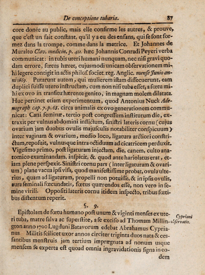 core donee au public, mais elle confirme les autres, & prouve* que c’eft un fait conflant» qu'il y a eu des en faiis, quifefontfor- mez dans la trompe, comme dans la matrice. Et Johannes de Muralto Oav. medicin.p. 411. haec Johannis Conradi Peyeri verba communicat: in tubis uteri humani nunquam, nec nili gravi quo¬ dam errore, foetus haeret, cujusmodiunicamoblervationemmi^ hi legere contigit in aflis philof faciet. reg. Anglic. menfe Junio an- ni 1669. Putarunt autem qui mulierem iftam dilTecueruntr eam duplici fuilFe utero inftrudtam, cum rion nili tuba eflet, a foetu mi¬ hi ex ovo in tranfitu haerente genito , in magnam molem dilatata. Huc pertinet etiam experimentum , quod Antonius Nuck Adc- nograph cap. 7.p. circa animalis ex ovo generationem commu¬ nicat : Cani feminae, tertio poft congrelluminftitutum die, ex¬ traxit per vulnus abdomini infli<51um> flniftrl lateris cornu ( cujus ovarium jam duobus ovulis majufculis notabiliter confpicuum > inter vaginam & ovarium, medio loco, ligatura arflioriconftri- £lum,repofuit, vulnusque intra ofliduum ad cicatricem perduxit. Vigefimo primo, poft ligaturam inje&am, die, canem, culto ana¬ tomico examinandam, infpicit, &, quod ante hariolatus erat, et¬ iam plene perfpexit. Siniftri cornu pars (inter ligaturam & ovari¬ um ) plane vacua ipfi vi% quod manifeftiffime probat, ovula ulte¬ rius , quam ad ligaturam, propelli non potuifle, & in ipfis ovulis, aura feminali fcecundatis, foetus quaerendos elle, non vero in fe¬ mine virili. Oppoliti lateris cornu itidem inlpeflo, tribus foeti- bus diftentum reperit. §* 9• Epiftolam de foetu humano poft unum & vigrnti menfes ex u te- c ^ , rituba, matre falva ac fuperftite, afeexcifo adThomam Miliin-olftrvath! gton anno 1700 Lugduni Batavorum edebat Abrahamus Cypria¬ nus Militis fcilicet uxor annos circiter triginta duos nata&ces- fantibus menftruis jam tertium impraegnata ad nonum usque menfem fe experta eft quoad omnia ingravidationis ligna in eo¬ dem