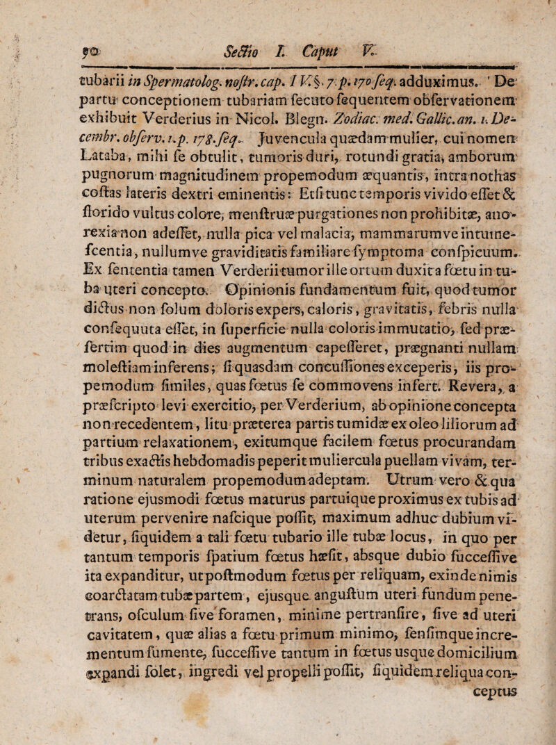 r»- «ii m-»mm■——|m-- - - ———————-^frmtmni' tubarii in Spermatolog\ n&Jtr.cap. / 7;p* lyofeq. adduximus, 1 De partu conceptionem tubariam fecutofequentem obfervationerrr exhibuit Verderius in Nicol. Biegn. Zodiac. Gallio.an. De- cembr. obferv. /.p. /7^. feq*. Ju vencula quaedam mulier, cui nomen; Lataba, mihi fe obtulit, tumorisduri>, rotundi gratia; amborum? pugnorum magnitudinem propemodum aequantis , intra nothas coffas lateris dextri eminentis: Etfi tunctemporis vivido effet& florido vultus colore, menftruse purgationes non prohibitae, ano¬ rexiam on adeffet, nulla pica vel malacia, mammarumveintmne- fcentia, nuilumve graviditatis familiare fymptoma confpicuutm Ex fententia tamen Verderiitumor ille ortum duxita foetuin tu*’ ba uteri concepto; Opinionis fundamentum fuit, quod tumor dicSlis non fblum doloris expers, caloris, gravitatis, febris nulla confequuta eflet, in fuperiicie nulla coloris immutatio; fed prae¬ ferri m quod in dies augmentum eapefleret, praegnanti nullam moleftiaminferens ; fi quasdam coneuffiones exceperis , iis pn> pemodum fimiles , quas foetus fe commovens infert. Revera, a praefcripto levi exercitio, per Verderium, ab opinione concepta nonrecedentem, litu praeterea partis tumidae ex oleo liliorum ad partium relaxationem, exitumque facilem foetus procurandam tribus exaftis hebdomadis peperit muliercula puellam vi vam, ter¬ minum naturalem propemodum adeptam. Utrum vero & qua ratione ejusmodi fetus maturus partuique proximus ex tubis ad uterum pervenire nafdque poflie, maximum adhuc dubium vf- detur, fiquidem a tali fetu tubario ille tubae locus, in quo per tantum temporis fpatium foetus haefit, absque dubio fuccefli ve ita expanditur, utpoftmodum fetus per reliquam, exinde nimis coardatam tubae partem, ejusque anguftum uteri fundum pene¬ trans, ofculum five foramen ,, minime pertranfire , five ad uteri cavitatem, quae alias a fetu primum minimo, fenfimqueincre¬ mentum fumente, fuccefli ve tantum in fetus usque domicilium ®xpandi folet, ingredi vel propelli poflit, fiquidemreliqua con¬ ceptus