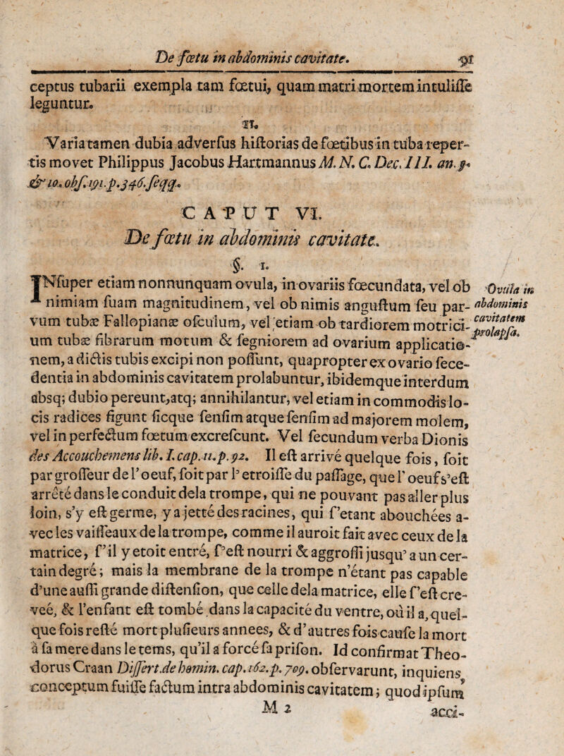 ceptus tubarii exempla tam fetui, quam matri mortem intulifle leguntur. it. Varia tamen dubia adverfus hiftorias de foetibus in tuba reper- tis movet Philippus Jacobus Hartmannus M N. C Dec> 111. an.$< J& io, obf.ipi,p.j46.feq£* C A P V T VI. cetu m abdomini? cavitate» §• TNfuper etiam nonmmquam ovula, in ovariis fecundata, vel ob nimiam fuam magnitudinem , vel ob nimis angiiftum feu par¬ vum tuba? Fallopianse oicuium, vel etiam ob tardiorem motrici- um tubae fibrarum motum & fegniorem ad ovarium applicatio¬ nem, a didis tubis excipi non pofiimt, quapropter ex ovario fece- dentia in abdominis cavitatem prolabuntur, ibidemque interdum absq; dubio pereunt,atq; annihilantur, vel etiam in commodis lo¬ cis radices figunt ficque feiifimatqueieniim admajorem molem, vel in perfedum foetum excrefcunt. Vel fecundum verba Dionis des Accouchemem lib. L cap.iup.92. II eft arrive quelque fois, foit pargrofleurderoeufifoitpar betroifledupaiTage, quef oeufs'eft arrete dans le conduit dela trompe, qui ne pouvant pas aller plus loin, s’y eftgerme, ya jettedesracines, qui Petant abouchees a- ■vec les vaiifeaux de la trompe, comme il auroit fait avec ceux de Ia matrice, Pii yetoitentre, Peftnourri&aggroffijusqu5auncer- taindegre; mais la membrane de la trompe n’etant pas capable d’uneaufii grande diftenfion, que celle dela matrice, ellePeftcre- vee, & 1’enfant eft tombe dans lacapacitedu ventre, oiiil a.quel- que foisrefte mort plufieurs annees, & d’au tres fois caufe la mort afameredansletems, qu’ila forcefaprifon. Id confirmatTheo- ■dorus Craan DiJJert.dehomin, cap, 162.p, j&g. obfervarunt, inquiens conceptum fuilTe fadum intra abdominis cavitatem; quodipfum '' * ' ^ 2 acd- Ovula m abdominis cavitatem