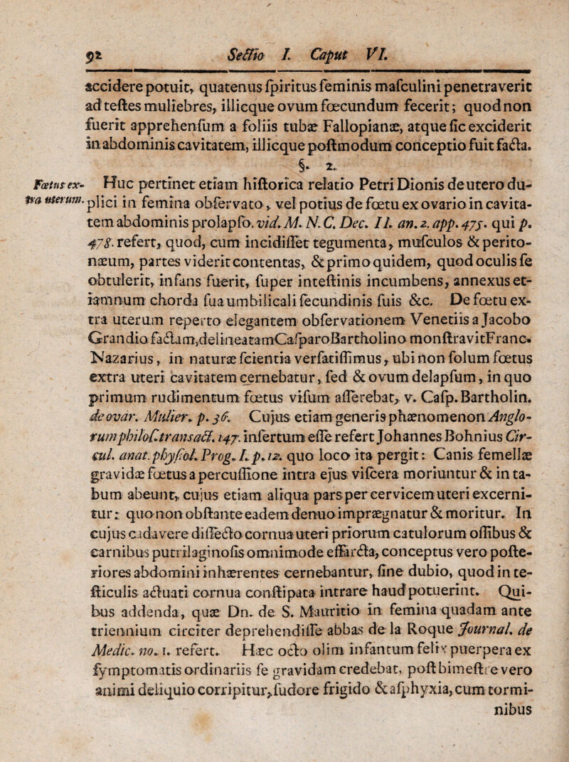 accidere potuit, quatenus Ipiritus feminis mafculini penetraverit ad teftes muliebres, iilicqueovumfoecundum fecerit; quod non fuerit apprehenfum a foliis tubae Fallopianae, atque fle exciderit in abdominis cavitatem, iliicque poftm odum conceptio fuit fafla* §• 2. Fcetns ex. Huc pertinet etiam hiflorica relatio Petri Dionis deutero du- m merum. p\\c\ jn femina obfervato, vel potius de fetu ex ovario in cavita¬ tem abdominis prolapfo. vid. M. N. C. Dee. II an.z.app.475. qui p. 47$. refert, quod, cum incidiffet tegumenta, mufculos & perito¬ naeum, partes viderit contentas, & primo quidem, quod oculis fe obtulerit, infans fuerit, fuper ioteftinis incumbens, annexus et¬ iam num chorda fuaumbilicali fecundi tiis fuis &c. De foetu ex¬ tra uterum reperto elegantem obfervationem Venetiisa Jacobo Grandiafailam)delineatamCafparoBartholinomonftravitFranc% Nazarius, in naturae ferentia verfatifiimus, ubi non folum foetus extra uteri cavitatem cernebatur, fed &ovumdelapfum, in quo primum rudimentum foetus vifum a (Terebat, v. Cafp.Bartholin. demar. Mulier. p. 3$. Cujus etiam generis phaenomenon Anglo- vumphiloCtransali. 147. infertum ede refert Johannes Bohnius Cir- mL anai.phyfioLProg*Ip. 12. quo loco ita pergit: Canis femellae gravidae foetus a percufiione intra ejus vifcera moriuntur & in ta¬ bum abeunt, cujus etiam aliqua parspereervicemuteri excerni¬ tur : quanon obftanteeadem denuo impraegnatur & moritur. In cujus cadavere difie6to cornua uteri priorum catulorum oflibus & carnibus puti ilaginofis omnimode effar(Sa, conceptus vero pofte- riores abdomini inhaerentes cernebantur, fine dubio, quod in te- fticulis acTuati cornua conftipata intrare haud potuerint. Qui¬ bus addenda, quae Dn. de S. Mairritio in femina quadam ante triennium circiter deprehendiCe abbas de la Roque Journal. de Medie, no. 1. refert. Haec ocio olim infamum feti* puerpera ex fympromatis ordinariis fe gravidam credebat, poftbimeftrevero animi deliquio corripituiyfudore frigido &afphyxia, cum tormi¬ nibus