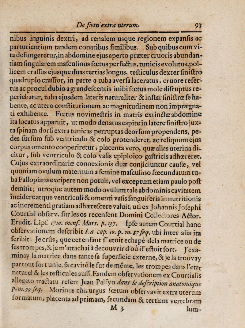 nibus inguinis dextrir ad renalem usque regionem expanfis ac parturientium tandem conatibus fimilibus. Sub quibus cum vi¬ ta defungeretur,in abdomine ejus aperto praeter cruoris abundan¬ tiam Angularem mafcuiinus foetus perfeftus, tunicis evolutus,pol¬ licem craffiis ejusque duas tertias longus, tefticulus dexter finiftro quadruplo craflior, in parte a tuba a verfa laceratus * cruore refer¬ tus ac procul dubio a grandefcentis ini bi foetus mole difruptus re- periebatur, tuba ejusdem lateris naturaliter &inftarfiniftrxfe ha¬ bente, ac utero conftitutionem ac magnitudinem non impraegna¬ ti exhibente. Foetus novimeftris in matris extindae abdomine ita locatus apparuit, ut modo denatus capitein latere finiftro jux¬ ta fpinam dorfi extra tunicas perruptas deorfum propendens, pe¬ des furfum fub ventriculo & colo protenderet, ac reliquum ejus corpus omento cooperiretur; placenta vero, quse alias uterina di¬ citur , fub ventriculo & colo vafis epiploico- gaftricis adhaereret* Cujus extraordinariae connexionis duae conjiciuntur caufae, vel quoniam ovulurn maternum a feminemalculino foecundatum tu¬ ba Fallopiana excipere non potuit, vel exceptum etiam paulo poft demilit; utroque autem modo ovulurn tale abdominis cavitatem incidere atque ventriculi & omenti vafis {anguiferis In nutritionis: ac incrementi gratiamadhaerefcere valuit, uti ex Johannis Jofephi Courtial obferv* furies os recenfent Domini Colleflores A flor» Erudit* Lipf iyio. menf Mart, p. 137. Ipfe autem Courtial hanc obfervationem defcribit la. cap. 10. p. m. syfeq. ubi inter alia ita fcribit: Jecrus, quecetenfant f etoitechape dela matrice 011 de fes trompes,&je m’attachai adecouvrir douifeffoit fort. Jexa- minay la mati ice dans tante fa iuperficie externe, & jela trouvay partout fortunie, fa cavite le fut demenie, les trompes dans retat naturel & les tefticules auffi.Eandem obfervationem ex Courtial is allegato tranatu refert Jean Palfyn dans kdefcription avatomique P'm-99 fiq- Morinus chirurgus roetum obfervavit extra uterum formatum, placenta ad primam, fecundam & tertiam vertebram M 3. Ium-