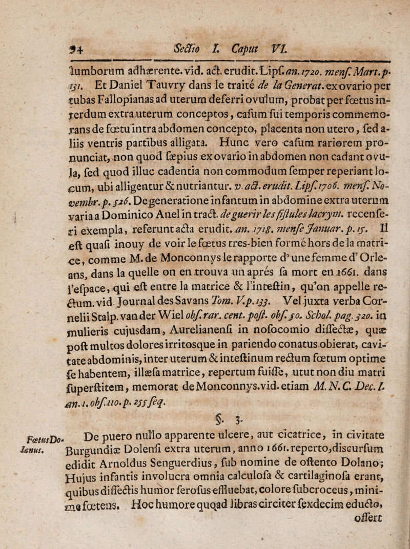 FatusDo fanus. 54 Se&io L Caput VI 'lumborum adhaerente, vid. adi. erudit. Lip{.an. 17 20. menf Mart.p- :iji. Et Daniel Tauvry dans le traite de la Generat, ex ovario per tubas Fallopianas ad uterum deferri ovulum, probat per foetusin- terdum extranterum conceptos, cafum fui temporis commemo¬ rans de foetu intra abdomen concepto, placenta non utero, fed a- liis ventris partibus alligata. Hunc vero cafum rariorem pro- nunciat, non quod fepius ex ovario in abdomen non cadant ovu- ]a, fed quod illuc cadenda non commodum femperreperiant lo¬ cum, ubi alligentur & nutriantur. a&. erudit. Lipfiyoti. menf. No » svembr.p. 526. Degenerationeinfantum in abdomine extra uterum varia a Dominico Anel in tradi, de guerirles fiftules lacryrn. recenfe- ri exempla, referuntadia erudit* an.2718. menfe$anuar.p.iy. II jeft quafi inouy de voir le foetus tres-bienforme hors de la matri- ce, comme M.de Monconnyslerapporte d9unefemmed7Orle- ans, dans la queile on en trouva unapres fa mort en 1661. dans fefpace, qui effc entre la matrice & finteftin, qu’on appelle re- dium. vid. Journal des Savans Tom. V.p.133. Vel juxta verba Cor¬ nelii Stalp.van der Wielobf.mr. cent,pofi. obfjo* Schol.pag.j20. ia ynuiieris cujusdam, Aurelianenfi in nofocomio diffediae, quae poli multos dolores irritosque in pariendo conatus obierat, cavi¬ tate abdominis, inter uterum &inteftinum re&um foetum optime fe habentem, illaefa matrice, repertum fuiffe, utut non diu matri fuperftitem, memorat de Manconnys.vid. etiam M. N. C. Dee:. L M. /. obfno. p> 2jjfeq. §. 3. De puero nullo apparente ulcere, aut cicatrice, in civitate Burgundiae Dolenfi extra uterum, anno i66i.reperto,disGurfum edidit Arnoldus Senguerdius , fub nomine de ofiento Dolano; Hujus infantis involucra omnia calculofa & cartilaginofa erant, quibus difledlis humor ferofus effluebat, colore fubcroceus, mini- tm foetens. Hoc humore quqad libras circiter fexdecim edudlo, offert