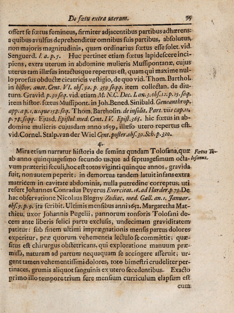 extra uterum. W offert fe foetus femineus, firmiter adjacentibus partibus adhserenss a quibus avulfus deprehenditur omnibus luis partibus, abfolutus* non majoris magnitudinis, quam ordinarius foetus eflefolet.vid.- Senguerd. /. a. p.j, Huc pertinet etiam foetus iapidefcereinci¬ piens , extra uterum in abdomine mulieris Muffipontanse, cujus uterus tam illaffus in taflusque repertus eft, quam qui maxime nul¬ lo prorfus obduffse cicatricis veftigio, de quo vid. Thom* Barthol». in hi[hr. anat, Cent. VI, obf92. p. 339 feqq% item colleflanw.de diu- turn, Gravid.p.30feq. vid. etiam M, N.C. Dec. L an*,3, obfmp, 13-fity- item hi flor, foetus Muffiponc. in Joh JBened. Sinibald. Geneanthrop* app.ap. 1. usque 13$. feq. Thom.Bartholin. deinfolit. Pari* viis capau p> y2,feqq»' Ejusd. Epiftol; medi Cent, IV, Epift»368, hic foetus in ab¬ domine mulieris cujusdam anno 1659, illxfo utero repertus eftc vid.Gornel. Stalg. van der Wiel C^nt,poJler,obf3o»Scb»p.320>. Mira etiam narratur hifforia de femina quadam ToIofana,quae Fatus ^ ab anno quinquagefimo fecundo usque ad feptuagefimumofla- lofinuu.. vum praeteriti feculi,hoc eft totos viginti quinque annos ,* gravida* fuit, non autem peperit; in demortua tandem latuit infansextra matricem in cavitate abdominis, nulla putredine correptus; uti refert Johannes Conradus Peyerus Exercitat, 16, ad llarderp.79. De hacobfervationeNicolausBiegny Zodiac. med> Gall. an,r, fanuar» obfy.p.9. ita fcribit. Ultimis menfibus anni 1^2. Margaretha Mat- thieu, uxor Johannis Pugelii, pannorum tonforis Tolofani de¬ cem ante liberis felici partu exclufis, undecimam graviditatem^ patitur : fub finem ultimi impraegnationis menfis partus dolores experitur, prse quorum vehementia le&ulo fe committit; quae- ficus eft chirurgus obftetricans, qui exploratione manuum prae- mifla, naturam ad partum nequaquam fe accingere afferuit; ur¬ gent tamen vehementiffimi dolores> toto bimeftri crudeliter per¬ tinaces, grumis aliquot fanguinis ex utero recedentibus»* Exafld grimoillo temporetrium fere menflum curriculum elapfum eft cum