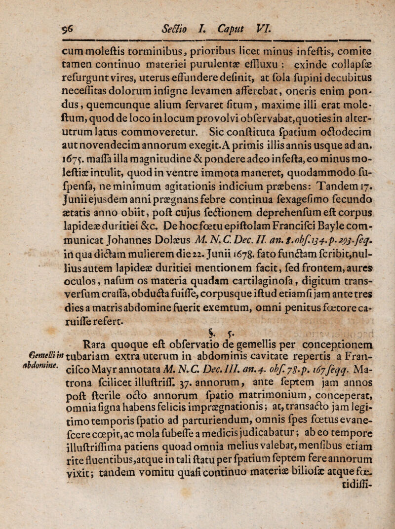 cummoleftis torminibus, prioribus licet minus infeftis, comite tamen continuo materiei purulentae effluxu : exinde collapfoe refurguntvires, uterus effundere definit, at fola fupini decubitus necefiitas dolorum infigne levamen afferebat, oneris enim pon¬ dus, quemcunque alium fervaret fitum, maxime illi erat mole- ftum, quod de loco in locum provolvi obfer vabat,quoties in al ter- utrum latus commoveretur. Sicconftituta fpatium ododecim aut novendecim annorum exegit. A primis illis annis usque ad an. 167$. maffa illa magnitudine & pondere adeo infefta, eo minus mo- leftiae intulit, quod in ventre immota maneret, quodammodo fu- fpenfa, ne minimum agitationis indicium praebens: Tandem 17, Junii ejusdem anni praegnans febre continua fexagefimo fecundo aetatis anno obiit, poft cujus fedionem deprehenfum eft corpus lapideae duritiei &c. DehocfoetuepiftoIamFrancifci Bayle com¬ municat Johannes Dolaeus M. N.C.Dee. II an. g,-obf.ij4.p.2pj.feq. in qua didam mulierem die 11. Junii 1678. fato fundam fcribit,nul- liusautem lapideae duritiei mentionem facit, fed frontem,aures oculos, nafum os materia quadam cartilaginofa, digitum trans- verfum craifa, obduda fuiffe, corpusque iftud etiamfi jam ante tres dies a matris abdomine fuerit exemtum, omni penitus foetoreca- ruiffe refert. §♦ f* Rara quoque eft obfervatio de gemellis per conceptionem Gemelliw tubariam extra uterum in abdominis cavitate repertis a Fran- Momme. cjfco jviayr annotata M. N. C. Dee. III. an. 4. obf. 7$.p. 167feqq. Ma¬ trona fcilicet illuftriff. 37. annorum, ante feptem jam annos poft fterile odo annorum fpatio matrimonium, conceperat, omnia figna habens felicis imprsegnationis; at, transado jam legi¬ timo temporis fpatio ad parturiendum, omnis fpes foetus e vane- fcere coepit, ac mola fubeffe a medicis judicabatur; ab eo tempore illuftriflima patiens quoad omnia melius valebat, menfibus etiam rite fluentibus,atque in tali ftatu per fpatium feptem fere annorum vixit; tandem vomitu quaficontinuo materiae biliofae atquefoe. tidiffi-