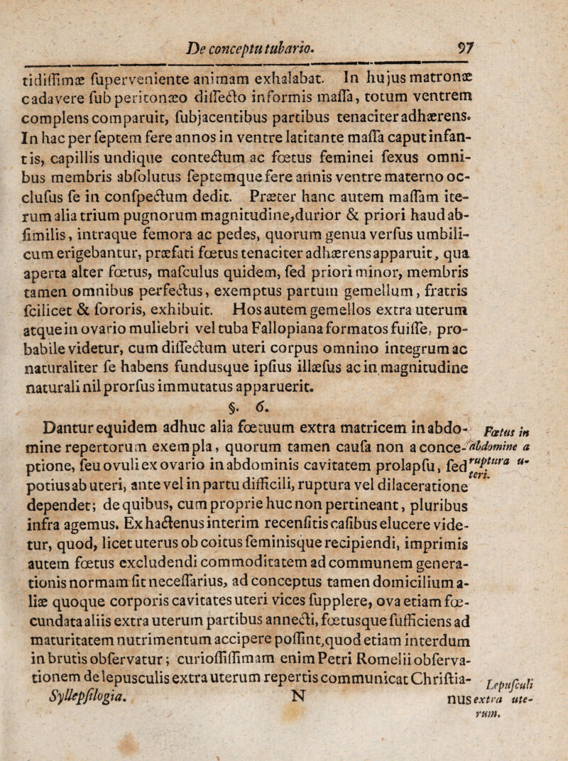 tidiffimae fuperveniente animam exhalabat. In hujus matronae cadavere fubperitonceo difiHlo informis maffa, totum ventrem complens comparuit, fubjacentibus partibus tenaciter adhaerens. In hac per feptem fere annos in ventre latitante maffa caput infan- r is, capillis undique conte$um ac foetus feminei fexus omni¬ bus membris abfolutus feptem que fere annis ventre materno oc- clufus fe in confpe<ffum dedit. Praeter hanc autem mattam ite¬ rum alia trium pugnorum magnitudine^durior & priori haudab- fimilis, intraque femora ac pedes, quorum genua verfus umbili¬ cum erigebantur, praefati foetus tenaciter adhaerens apparuit, qua aperta alter foetus, mafculus quidem, fed priori minor, membris tamen omnibus perferus, exemptus partum gemellam, fratris fcilicet & fororis, exhibuit. Hos autem gemellos extra uterum atque in ovario muliebri vel tuba Fallopiana formatos fuiffe, pro¬ babile videtur, cumdittfe&um uteri corpus omnino integrum ac naturaliter fe habens fundusque ipfius illaefus ac in magnitudine naturali nilprorfus immutatus apparuerit, §. 6. Dantur equidem adhuc alia foetuum extra matricem in abdo- Fatus m mine repertorum exempla, quorum tamen caufa non aconce - rthdomme a ptione, feuovuli ex ovario in abdominis cavitatem prolapfu, &dr“j*?ura u~ potius ab uteri, ante vel in partu difficili, ruptura vel dilaceratione dependet; de quibus, cum proprie huc non pertineant, pluribus infra agemus, Exhaflenusinterim recenfitiscafibus elucere vide¬ tur, quod, licet uterus ob coitus feminisque recipiendi, imprimis autem foetus excludendi commoditatem ad communem genera¬ tionis normam fitneceffarius, ad conceptus tamen domicilium a- liae quoque corporis cavitates uteri vices fupplere, ova etiam foe- cundata aliis extra uterum partibus anne&i, foetusque fufficiens ad maturitatem nutrimentum accipere poflint,quod etiam interdum in brutis obfervatur; curioffiflimam enim Petri Romeliiobferva- tionem de lepusculis extra uterum repertis communicat Chriftia- iepHfcun , Syllepjtlogia. N nusixtwi ute» s rum.