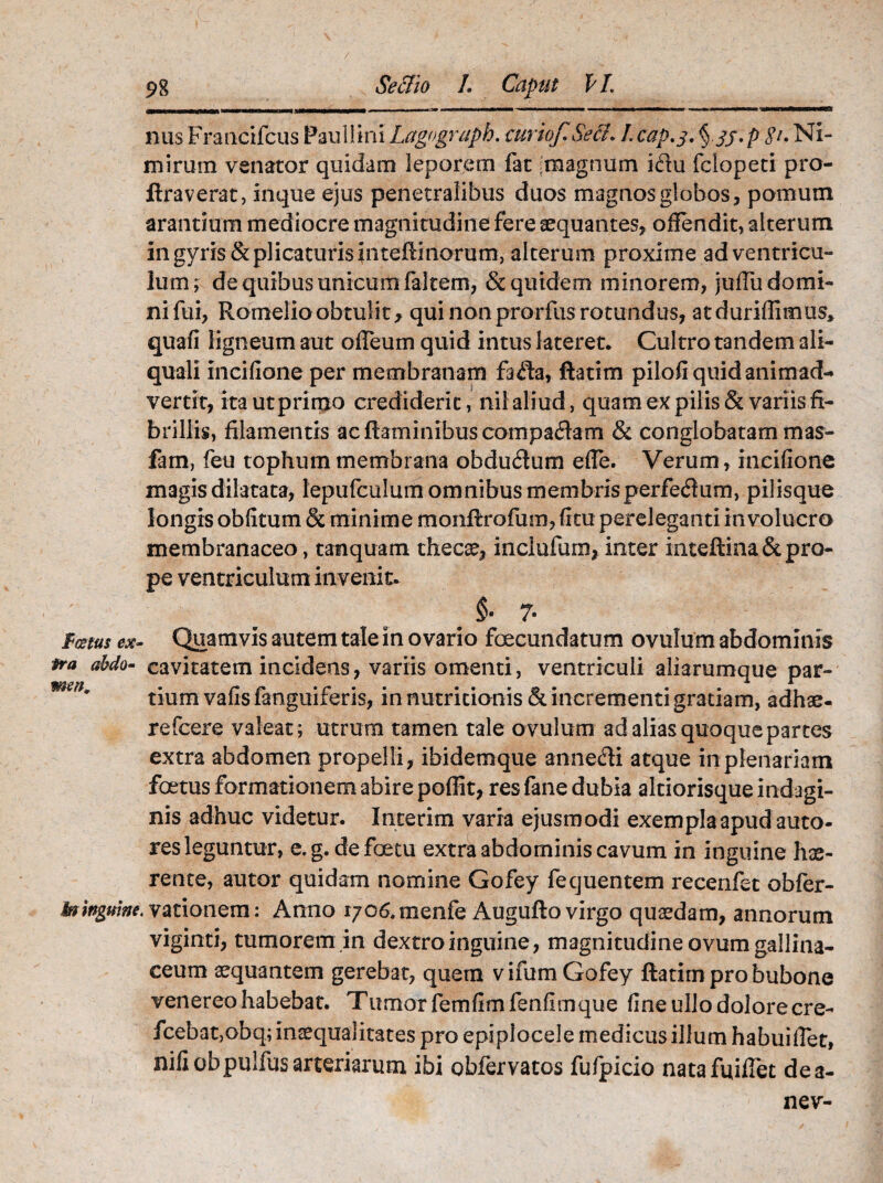 $ cetus ex¬ tra abdo¬ men, 98 Seciio L Caput VL nus Fraacifcus Paullini Lagograph. curiof.Secl. Lcap.j. Ni¬ mirum venator quidam leporem fat iraagnum idlu fclopeti pro- ftraverat, inque ejus penetralibus duos magnos globos, pomum arantium mediocre magnitudine fere aequantes, offendit, alterum in gyris & plicaturis fiiteftinorum, alterum proxime ad ventricu¬ lum; de quibus unicum faltem, & quidem minorem, juffudomi- nifui, Romelloobtulitf qui non prorfus rotundus, atduriffimus, quafi ligneum aut offeum quid intus lateret. Cultro tandem ali- quali incifione per membranam fafta, ftatim pilofi quid animad¬ vertit, ita ut primo crediderit, nil aliud, quam ex pilis & variis fi¬ brillis, filamentis ac flaminibus comparam & conglobatam mas- fam, feu tophum membrana obdu<Aum effe. Verum, incifione magis dilatata, lepufculum omnibus membris perferum, pilisque longis obfitum & minime monftrofum, (itu pereleganti involucro membranaceo, tamquam thecae, inclufum, inter inteftina&pro¬ pe ventriculum invenit. §• 7- Quamvis autem tale in ovario foecundatum ovulum abdominis cavitatem incidens, variis omenti, ventriculi aliarumque par¬ tium vafis fanguiferis, in nutricionis & incrementi gratiam, adhae- refcere valeat; utrum tamen tale ovulum ad alias quoque partes extra abdomen propelli, ibidemque anne&i atque in plenariam foetus formationem abire poffit, res fane dubia altiorisque indagi¬ nis adhuc videtur. Interim varra ejusmodi exempla apud auto- res leguntur, e.g. defoetu extra abdominis cavum in inguine hae¬ rente, autor quidam nomine Gofey fequentem recenfet obfer- . vationem: Anno 1706. menfe Augufto virgo quaedam, annorum viginti, tumorem in dextro inguine, magnitudine ovum gallina¬ ceum aequantem gerebat, quem v ifum Gofey ftatim pro bubone venereohabebat. Tumorfemfimfenfimque fine ullo dolore cre- fcebat,obq; inaequalitates pro epiplocele medicus illum habui flet, nili obpulfus arteriarum ibi obfervatos fufpicio natafuiflet dea- nev-