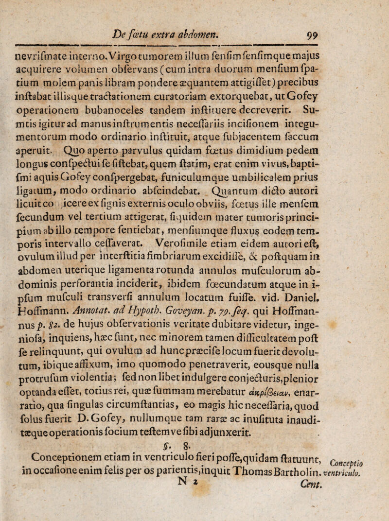 nevrifmate interno.Virgo tumorem illum fenfimfenfimquemajus acquirere volumen obfervans(cum intra duorum menfiumfpa- tium molem panis libram pondere aequantem attigiflet) precibus inflabat illisquecradacionem curatoriam extorquebat, utGofey operationem bubanoceles tandem inflimere decreverit. Su- mtis igitur ad manus inflrumentis neceflariis irscifionem integu¬ mentorum modo ordinario inflituit, atque fubjacentem faecum aperuit. Quo aperto parvulus quidam foetus dimidium pedem longus confpeduifefiflebat, quem flarim, erat enim vivus, bapti- ftrn aquis Gofev confpergebat, funiculumque umbilicalem prius ligatum, modo ordinario abfeindebat. Quantum dido autori licuit co ;icere ex lignis externis oculo obviis, foetus ille menfem fecundum vel tertium attigerat, fiquidem mater tumoris princi¬ pium ab illo tempore fentiebar, menfiumque fluxus eodem tem¬ poris intervallo ceflaverat. Verolimile etiam eidem autori eft, ovulumillud per interflitia fimbriarumexcidifle, & poHquamin abdomen uterique ligamenta rotunda annulos mufculorum ab¬ dominis perforantia inciderit, ibidem foecundatum atque in i- pfum mufculi transverfi annulum locatum fuifie. vid. Daniel. Hoffinann. Annotat. ad Hypoth. Goveyan, p. jp-feq. qui Hoffinan- nus/>. 82' de hujus obfervationis veritate dubitare videtur, inge- niofa, inquiens, haec funt, nec minorem tamen difficultatem pofl fe relinquunt, qui ovulum ad hunc praecife locum fuerit devolu¬ tum, ibiqueaffixum, imo quomodo penetraverit, eousque nulla protrufum violentia; fed non libet indulgere conje&uris,plenior optanda effet, totius rei, quae fummam merebatur aKpifaw, enar¬ ratio, qua lingulas circumflandas, eo magis hicneceflaria,quod folus fuerit D. Gofey, nullumque tam rarae ac inufituta inaudi- taeque operationis focium teflemve fibi adjunxerit. §• 8* Conceptionem etiam in ventriculo fieri pofle,quidam flatuunt, con-eptio in occafione enim felis per os parientis,inquit ThomasBartholin. ventriculo. ^ z Cent.