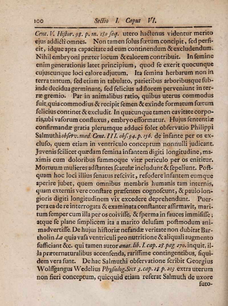 Cetu. V. Hiftor.ps. p• i$ofeq. utero hactenus videntur merito ejus addicti omnes. Non tamen folus foetum concipit, fed perfi¬ cit, idqueapta capacitate ad eum continendum & excludendum. Nihil embryoni praeter locum & calorem contribuit. In femine enim generationis latet principium, quod fe exerit quocunque cujuscunque loci calore adjutum. Ita femina herbarum non in terra tantum, fed etiam in tabulato, parietibus arboribusque fub- inde decidua germinant, fed felicius ad florem perveniunt in ter¬ rae gremio. Par in animalibus ratio, quibus uterus commodus fuit.quia commodius & recipit femen & exinde formatum foetum felicius continet & excludit. In quacunque tamen cavitate corpo¬ ris,ubi vaforum confluxus, embryo efformatur. Hujus fententiae confirmandae gratia plerumque adduci folet obfervatio Philippi Salmuthiobfetv.med. Cent. III. ohfg^.p. ij6. de infante per os ex- clufo, quem etiam in ventriculo conceptum nonnulli judicant. Juvenis fcilicet quaedam femina infantem digiti longitudine, ma¬ ximis cum doloribu? fummoque vitae periculo per os enititur. Mortuum mulieres aditantes fcatulae includunt & fepeliunt. Poft- quam hoc loci illius fenatus refcivit* refodere infantem eumque aperire jubet, quem omnibus membris humanis tam internis, quam externis vere conftare praefentes cognofcunt, & paulo lon¬ gioris digiti longitudinem vix excedere deprehendunt. Puer¬ pera ea de re interrogata & examinata conftanter affirmavit, mari¬ tum femper cum illa per os coivifle, & fperma in fauces immififle; atque fe plane flmplicem ita a marito delufam poftmodum ani- madvertifTe. De hujus hifloriae nefandae veritate non dubitat Bar- tholin.l.a quia vafa ventriculi pro nutritione & aliquali augmento fufficiant &c. qui tamen autoranat.lik I cap. 2g.pag. zyo. inquit, il¬ la praeternaturalibus accenfenda, rariffime contingentibus, fiqui- dem verafunt. Dehac Salmuthi obfervatione fcribit Georgius Wolffgangus Wedelius PbyJiologSect.j. cap. 2g.p. 203. extra uterum non fieri conceptum, quicquid etiam referat Salmuth de uxore fuco-