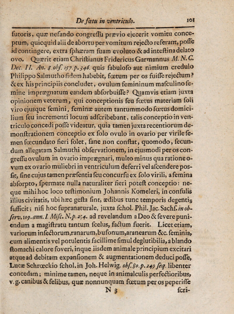 De fatu in ventriculo. 101 ' I —!■■■■.< ....... MI—■■■ — ..*’** futoris, quae nefando congrefTu praevio ejecerit vomitu conce¬ ptum, quicquid alii de abortu per vomitum reje&o referant, polle id contingere, extra fph^ram fuam evoluto & ad inteftina delato ovo. Quaerit etiam Chriftianus Fridericus Garmannus M. N. C. Dec. 11. An. s.ohf 157.p. 346, quis fabulofo aut nimium credulo Philippo Salmutho fidem habebit, foetum per os fuifTereje<flum? &ex hisprincipiisconcludet, ovulumfemininum mafculinofe¬ mine impraegnatum eandem abforbuiffe? Quamvis etiam juxta opinionem veterum, qui conceptionis feu foetus materiam foli viroejusque femini/ feminae autem tantummodo foetus domici¬ lium feu incrementi locum adfcribebant, talis conceptio in ven¬ triculo concedi poffe videatur, quia tamen juxta recentiorumde- monftrationem conceptio ex folo ovulo in ovario per virile fe¬ men foecundato fieri folet, fane non conflat, quomodo, fecun¬ dum allegatam Salmuthi obfervationem, in ejusmodi per os con- greflu ovulum in ovario impraegnari, multo minus qua ratione o- vum ex ovario muliebri in ventriculum deferri vel afcendere pos- fit, fine cujus tamen praefentia feu concurfu ex folo virili, a femina abforpto, fpermate nulla naturaliter fieri poteft conceptio: ne¬ que mihihoc loco teftimonium Johannis Komeleri, inconfulis illius civitatis, ubi haec gefta fint, aedibus tunc temporis degentis fufficit; nifi hoc fupranaturale, juxta fchol. Phil. Jac.Sach£/wo£- fem. lop.mn. 1 Mifc. N.p.2)4. ad revelandum a Deo & feverepuni- endum a magiftratu tantum fcelus, fadhtm fuerit. Licet etiam, variorum infe&orum, ranarum, bufonum, aranearum &c. feminia, cum alimentis vel potulentis facillime fimul deglutibilia, a blando ftomachi calore foveri, inque iisdem animale principium excitari atquead debitam expanfionem & augmentationem deduci pofle, Lucae Schroeckio fchol. in Joh. Helwig. obf8o.p.24p feq. libenter concedam; minime tamen, neque in animalculisperfe&ioribus, v. g* canibus & felibus, quae nonnunquam fcetumperospeperific N $ fert-