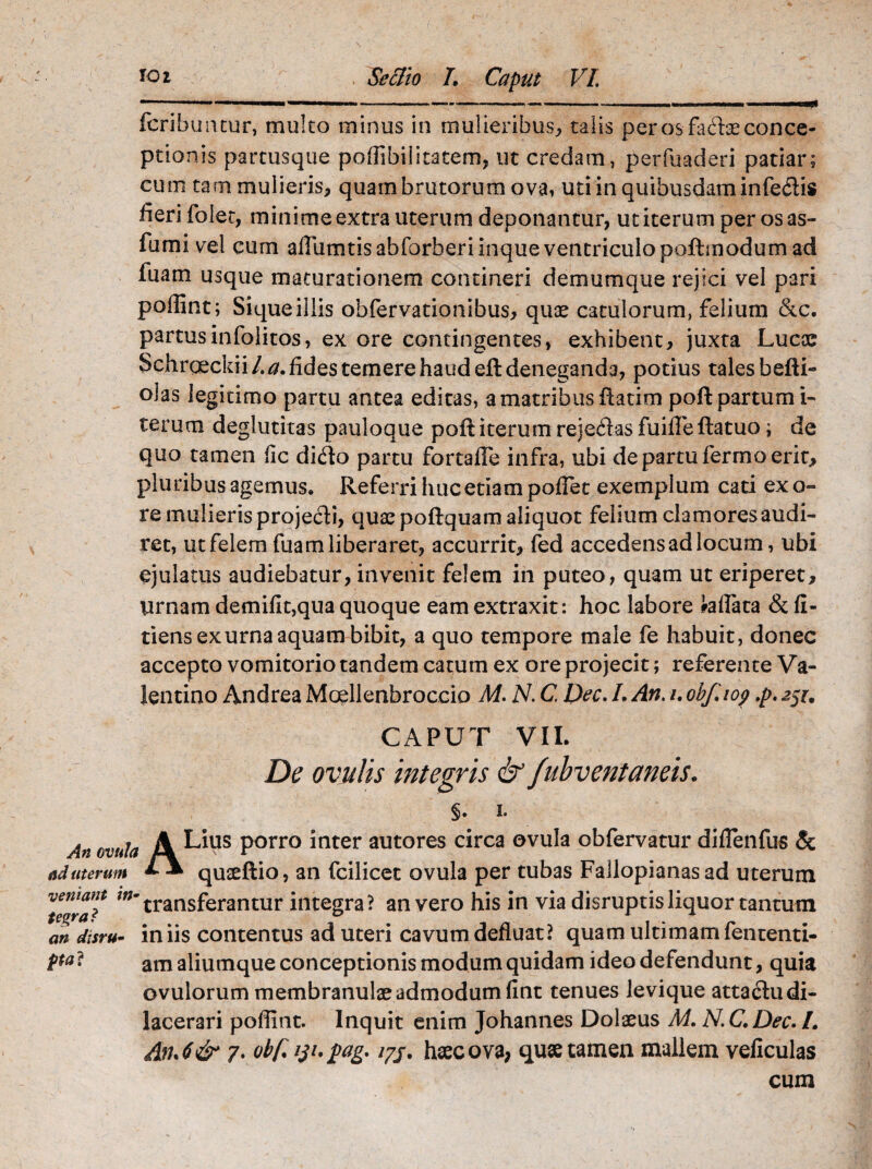 fcribuntur, multo minus in mulieribus, talis per os fadae conce¬ ptionis partusque poffibilitatem, ut credam, perfuaderi patiar; cum tam mulieris, quam brutorum ova, uti in quibusdam infedis fieri folet, minime extra uterum deponantur, ut iterum per osas- fumi vel cum affiimtisabforberiinque ventriculo pofhnodum ad fuam usque maturationem contineri demumque rejici vel pari poffint; Sique illis obfervationibus, quae catulorum, felium &c. partus infoiitos, ex ore contingentes, exhibent, juxta Lucae Schrceckii/.^f. fides temere haud eft deneganda, potius tales befti- olas legitimo partu antea editas, a matribus fiatim poft partum i- terum deglutitas pauloque poft iterum rejedas fuifleftatuo; de quo tamen lic dido partu fortafie infra, ubi de partu fermo erit, pluribus agemus. Referri huc etiam poflet exemplum cati ex o- re mulieris projedi, quae poftquam aliquot felium clamores audi¬ ret, ut felem fuam liberaret, accurrit, fed accedens ad locum, ubi ejulatus audiebatur, invenit felem in puteo, quam ut eriperet, urnam demifit,qua quoque eam extraxit: hoc labore Jaflata & fi¬ dens ex urna aquam bibit, a quo tempore male fe habuit, donec accepto vomitorio tandem catum ex ore projecit; referente Va- lentino AndreaMoellenbroccio M. N. C Dec.I.An./.obf.iop.p.2$u CAPUT VII. De ovalis integris & fubventaneis. §. i. An wula A Porro ^nter autores circa ovula obfervatur diflenfus & ad uterum quseftio, an fcilicet ovula per tubas Fallopianasad uterum tegraT W*transferantur integra? an vero his in via disruptis liquor tantum an disru- iniis contentus ad uteri cavum defluat? quam ultimamfententi- pta ? am aliumque conceptionis modum quidam ideo defendunt, quia ovulorum membranulae admodum fint tenues levique attadu di¬ lacerari poffint. Inquit enim Johannes Dolaeus M. N.C,Dec. L AnJ& 7. obg iju^ag. iyj. haec ova, quae tamen mallem veficulas cum