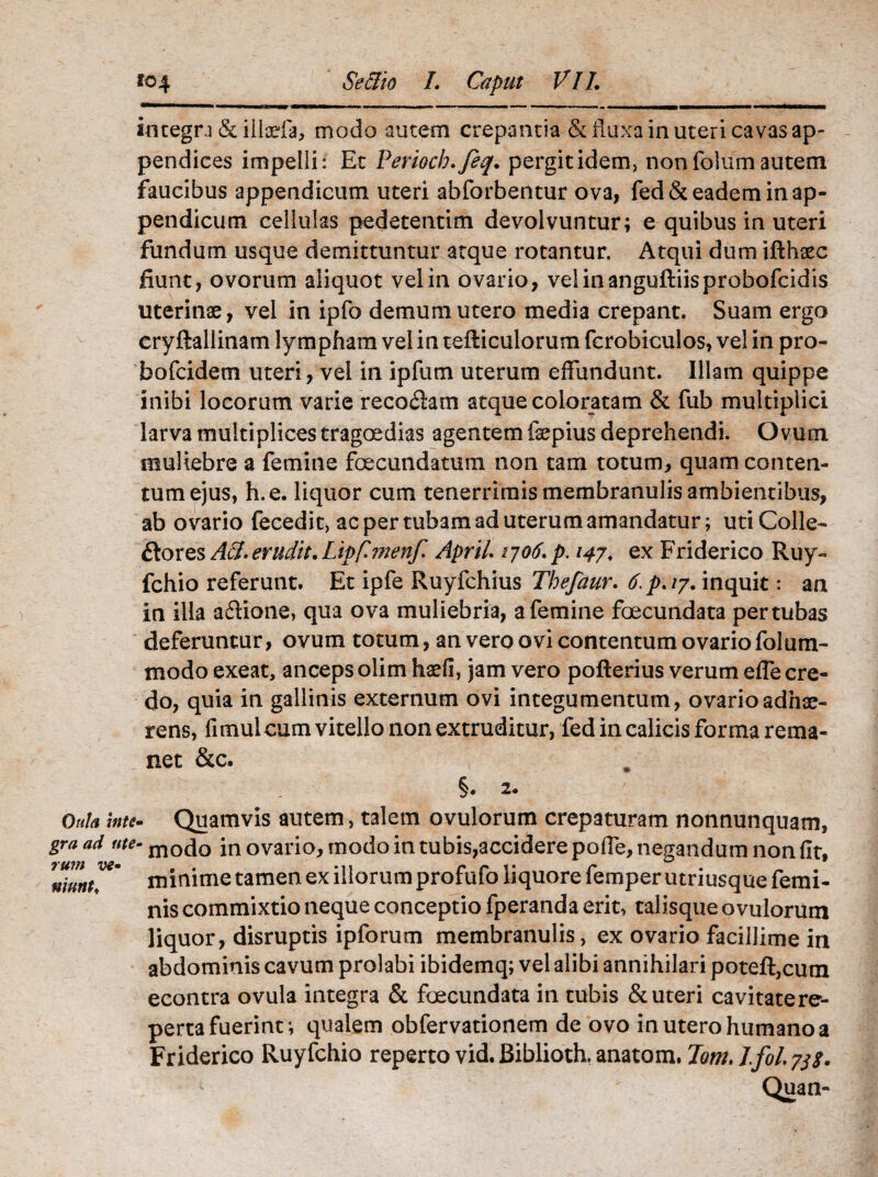 integra (Stillaria, modo autem crepantia & fluxa in uteri cavas ap¬ pendices impelli: Et Perioch.feq. pergitidem, nonfolumautem faucibus appendicum uteri abforbentur ova, fed& eadem in ap¬ pendicum cellulas pedetentim devolvuntur; e quibus in uteri fundum usque demittuntur atque rotantur. Atqui dum ifthsec fiunt, ovorum aliquot vel in ovario, velinanguftiisprobofcidis uterinae, vel in ipfo demum utero media crepant. Suam ergo cryftallinam lympham vel in tefticulorum fcrobiculos, vel in pro- bofcidem uteri, vel in ipfum uterum effundunt. Illam quippe inibi locorum varie recoclam atque coloratam & fub multiplici larva multiplices tragoedias agentem fepius deprehendi. Ovum muliebre a femine fcecundatum non tam totum, quam conten¬ tum ejus, h.e. liquor cum tenerrimis membranulis ambientibus, ab ovario fecedit, ac per tubam ad uterum amandatur; uti Colle- Stores ASl. erudit. Lipfimenf Aprit qo6. p. 14/. ex Friderico Ruy- fchio referunt. Et ipfe Ruyfchius Thefaur. 6.p.iy. inquit: an in illa aftione, qua ova muliebria, a femine foecundata per tubas deferuntur, ovum totum, an vero ovi contentum ovario folum- modo exeat, anceps olim harii, jam vero pofterius verum effe cre¬ do, quia in gallinis externum ovi integumentum, ovario adhae¬ rens, fimul cum vitello non extruditur, fed in calicis forma rema¬ net &c. §. 2. Oula inte- Quamvis autem, talem ovulorum crepaturam nonnunquam, gr-a ad ute- m0(\0 in ovario, modo in tubis,accidere poffe, negandum non fit, ulunt™' minime tamen ex illorum profufo liquore femper utriusque femi¬ nis commixtio neque conceptio fperanda erit, talisque ovulorum liquor, disruptis ipforum membranulis, ex ovario facillime in abdominis cavum prolabi ibidemq; vel alibi annihilari poteft,cum econtra ovula integra & foecundata in tubis & uteri cavitate re¬ perta fuerint; qualem obfervationem de ovo in utero humano a Friderico Ruyfchio reperto vid. Biblioth, anatom. Tom. J.fol. yjs>