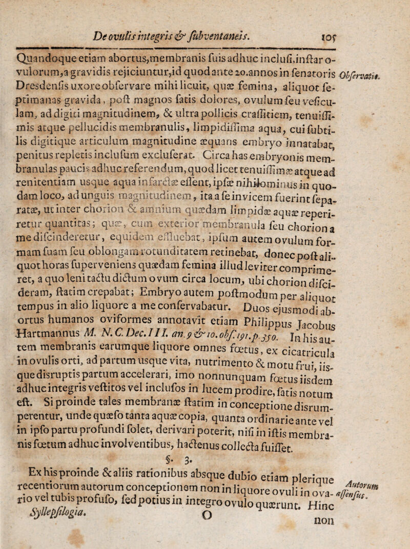 Quandoque etiam abortus,membranis fuis adhuc inclufi.inftar o- vulorum,a gravidis rejiciuntur,id quod ante lo.annos in fenatoris Oifermi*. Dresdenfis uxoreobfervare mihi licuit, quae femina, aliquot fe- ptlmanas gravida, pqft magnos fatis dolores, ovulumfeuvdlcu- lam, ad digiti magnitudinem, & ultra pollicis crallitiem, tenuiffi- mis atque pellucidis membranulis, limpidiflima aqua, cuifubti- lis digitique articulum magnitudine tequans embryo innatabat penitus repletis inclulum excluferat- Circa has embryonis mem¬ branulas paucis adhuc referendum, quod licet tenuidimEeatque ad renitendam usque aquaioiur<dseflent,ipfaenihifc>minusin quo- damloco, ad unguis magnitudinem, ita a fe invicem fuerint fepa- ratae, uc inter chorion & amnium quadam limpide aquereperi- retur quantitas; que, cum exterior''membranula feu chorion a medifcinderemr, equidem effluebat, ipfum autem ovulum for¬ mam fuam feu oblongam rotunditatem retineba t, donec poft ali¬ quot horas fuperveniens quaedam femina illud leviter comprime¬ ret, a quo lenitaclu dictum ovum circa locum, ubi chorion difcr- deram, ftatim crepabat; Embryo autem poftmodum per aliquot tempus in alio liquore a me confervabatur. Duos ejusmodi ab¬ ortus humanos oviformes annotavit etiam Philippus Jacobus Hartmannus M. N. C. Dec. III. an. f& 10.ohf.ifi.p.3S0„ Jn his au tem membranis earumque liquore omnes foetus, ex cicatricula in ovulis orti, ad partum usque vita, nutrimento & motu frni quedtsruptispartum accelerari, imo nonnunquam foetus iisdem adhuc integris veftitos vel inclufos in lucem prodire, fatis notum eft. Si proinde tales membranae ftatim in conceptione disrum- perentur, unde quaefo tanta aqua; copia, quanta ordinarie ante vel in ipfo partu profundi folet, derivari poterit, nifi in iftis membra¬ nis foetum adhuc involventibus, hactenus coi Icci a fuiffet §• 3* luiuc Autorum ova-