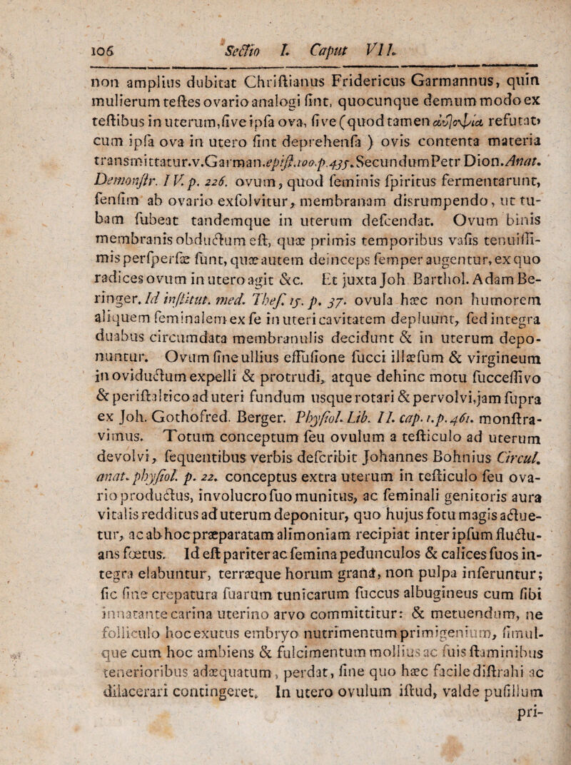 non amplius dubitat Chriftianps Fridericus Garmannus, quin mulierum teftes ovario analogi fint, quocunque demum modo ex teftibus in uterum,five ipfa ova, fi ve (quod tamen dvjoyj/ut refutat» cum ipfa ova in utero fint deprehendi ) ovis contenta materia transmittatur.v.Garman.^{/?./^^/> 4^/* Secundum Pe tr Dion.Atiat. Deimnftr. IV. p. 226, ovum , quod feminis fpiritus fermentarunt, fenfim ab ovario exfolvitur, membranam disrumpendo, ut tu¬ bam. fuheat tandemque in uterum defcendat. Ovum binis membranis obduflumeft, quae primis temporibus vafls tenuifli- mis perfperfe funt, quae autem dei nceps femper augentur, ex quo radices ovum in utero agit &c. Et juxta Joh Barthol. Adam Re- ringer . Id injiknt. med. Thefi ij. p. 37. ovula haec non humorem aliquem feminatem ex fe in uteri cavitatem depluunt, fed integra duabus circumdata membranulis decidunt & in uterum depo¬ nuntur. O vum Une ullius eflufione fucci illaefum & virgineum in oviducium expelli & protrudi, atque dehinc motu fucceffivo & periftuiticoad uteri fundum usque rotari & pervolvi,jam fupra ex Joh. Gothofred. Berger. Phy fio L Lib. II. cap. i.p.461. monftra- vi mus. Totum conceptum feu ovulum a teflicuJo ad uterum devolvi, fequentibus verbis cfelcrrbit Johannes Bohnius Ctrcul. anat.phyfiol p. 22. conceptus extra uterum in tefliculo feu ova¬ rio produdlus, involucrofuo munitus, ac feminali genitoris aura vi talis redditus ad uterum deponitur, quo hujus fotu magis aflue¬ tur, ac abhocpraeparatam alimoniam recipiat inter ipfumfluflu- ans foetus. Id efl pari ter ac femina pedunculos & calices fu os in¬ tegra dabuntur, terraeque horum grana, non pulpa inferuntur; fic fine crepa tura fuarum tunicarum fuccus albugineus cum fibi innatante carina uterino arvo committitur: & metuendum, ne folliculo hocexutus embryo nutrimentumprimigeniuro, firnul- que cum hoc ambiens & fulcimentum mollius ac fuis flaminibus tenerioribus adaequatum, perdat, fine quo haec facilediftrahi ac dilacerari contingeret. In utero ovulum iftud, valde pufiilum pri-