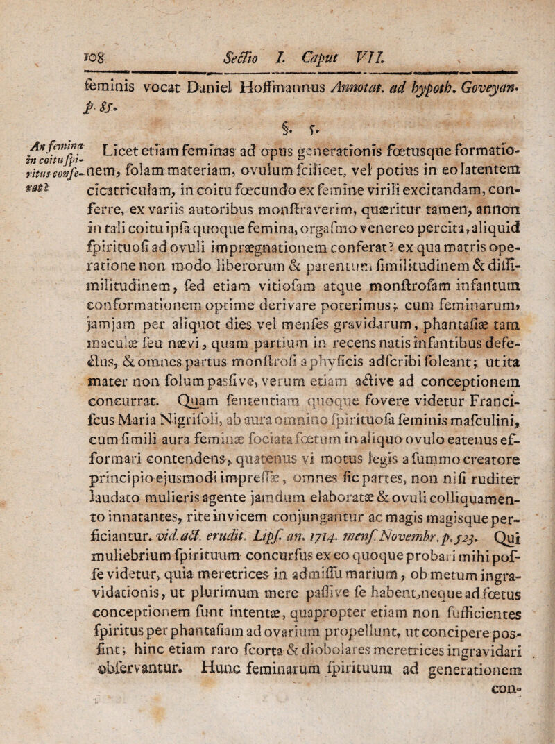 feminis vocat Daniel Hoflmarmus Annotat. ad hypotb* Goveyan. f> 8S« f §• f- An femina L;cet etiam feminas ad opus generationis foetus era e formatio- r;Vf/jOT/^nem>fo!atn materiam, ovulum fciiicet, vel potius in eo latentem cicatriculam, in coitu foecundo ex femine virili excitandam, con¬ ferre, ex variis sutoribus monftraverim, quaeritur tamen, an noti in tali coitu ipia quoque femina, crgafmo venereo percita,aliquid fpiritupfiadovuli impraegtiationem conferat? ex qua matris ope¬ ratione non modo liberorum & parentum fimilitudinem & diffi- militudinem , fed etiam vitiofirm atque raonftrofam infantum conformationem optime derivare poterimus;. cum feminarum» jamjam per aliquot dies vel menfes gravidarum, phantafiae tara maculas feu naevi > quam partium in recens natis infantibus defe- £tus, & omnes partus monftroli aphy ficis adfcribifoleant; ut ita mater non folumpasfive, verum etiam aflive ad conceptionem concurrat. Quam fententiam quoque fovere videtur Franci- fcus Maria NigriioII, ab aura omnino fpirituofa feminis mafculini, cum fimili aura feminae fociata foetum in aliquo ovulo eatenusef- forrnari contendens,, quatenus vi motus legis a femmo creatore principio ejusmodi impreuk, omnes fic partes, non n i fi ruditer laudato mulieris agente jamdum elaborata & ovuli coi liqua men¬ to innatantes, rite invicem conjungantur ac magis magisque per¬ ficiantur. vid.aS. erudit. Lipf an* 1714. menf Novembr. p«j2j> Qui muliebrium fp i rituum concurfus ex eo quoque probari mihi pof- fe videtur, quia meretrices in admiffix marium, ob metum ingra^ vidationis, ut plurimum mere paflive fe habentuiequeadfoetus conceptionem funt intentae, quapropter etiam non fufficientes fpiritus per phantafiam ad ovarium propellunt, ut concipere pos- fint; hinc etiam raro fcorta & diobolares meretrices ingravidari obfervantur. Hunc feminarum fpirituum ad generationem coii-