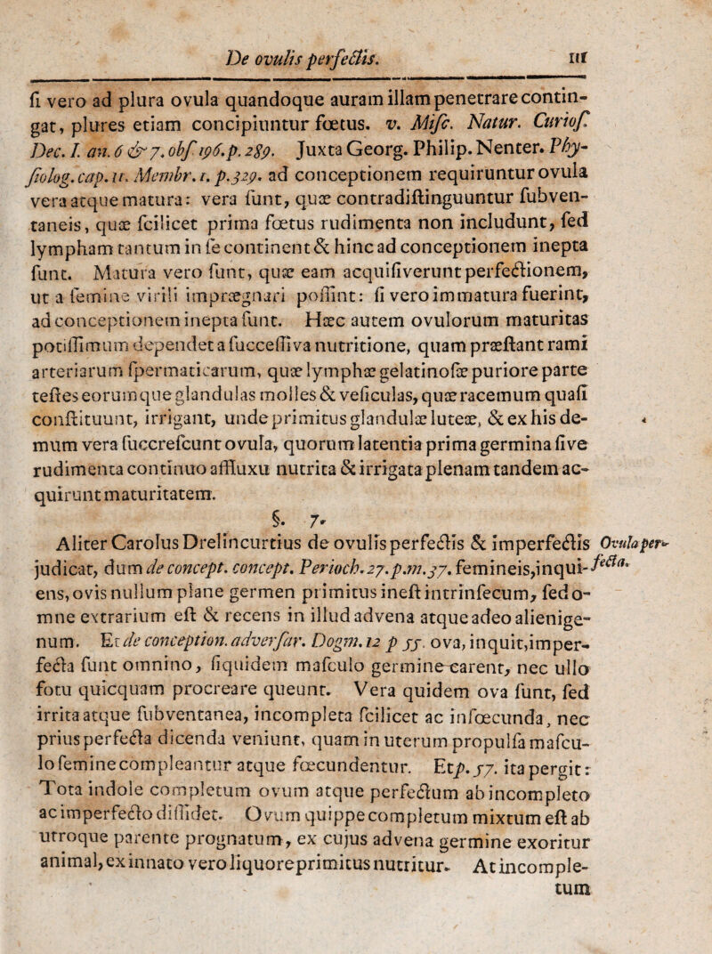 De ovulis perfe£lis. ut «mmmmhm •MMM**l*1l* WMMaaMMawi mmmmmmmmammmmmm ■* tJmmmmmmmmrnJmmumi («■■■■••»■1 1,1 O fi vera ad plura ovula quandoque auram illam penetrare contin¬ gat, plures etiam concipiuntur foetus, v. Mifc. Natur. Curiofi Dec. I an. 6&y: obf tp6.p. 2S9, Juxta Georg. Philip. Nenter. Phy- fiolog.cap.u. Membr.r. p.329. ad conceptionem requiruntur ovula vera atque matura: vera funt, quae contradiftinguuntur fubven- taneis, quae fcilicet prima foetus rudimenta non includunt, fed lympham tantum in fe continent & hinc ad conceptionem inepta funt. Matura vero funt, quse eam acquifiveruntperfedionem, ut a femine virili impraegnari po fiint: fi vero immatura fuerint, ad conceptionem inepta funt. Hsc autem ovulorum maturitas potiflimum dependet a fucceffiva nutritione, quam praeftant rami arteriarum fpermatiearum, quae lymphae gelatinofe puriore parte tefteseorumque glandulas molies &veficulas, quae racemum quafi conffituunt, irrigant, unde primitus glandulae luteae, & ex his de- < mum vera fuccrefcunt ovula, quorum latentia prima germina fi ve rudimenta con tinuo affluxu nutrita & irrigata plenam tandem ac¬ quirunt maturitatem. §. 7* Aliter CaroIusDrelincurtius de ovulis perfefhs &: imperfe&is Ovula per* judicat, dum deconcept. concept. Perioch*zy.p.m.gy. femineis,inqui-fe&a* ens, ovis nullum plane germen pi imitus ineftintrinfecum, fedo- mne extrarium efl & recens in illud advena atque adeo alienige¬ num. Er de conception.adverfar. Dogm. 12 p jj ova, inquit,imper¬ fecta funt omnino, fiquidem mafculo germine carent, nec ullo fotu quicquam procreare queunt. Vera quidem ova funt, fed irrita atque fubventanea, incompleta fcilicet ac infoecunda, nec prius perfefta dicenda veniunt, quam in uterum propulfa mafcu¬ lo feminecompleantur atque fcecundentur. Etp.yy. itapergit: Tota indole completum ovum atque perfedum ab incompleto ac imperfefto diffidet. O vum quippe completum mixtum eft ab utroque parente prognatum, ex cujus advena germine exoritur animal, ex innato vero liquoreprimitus nuemur* At incomple¬ tum