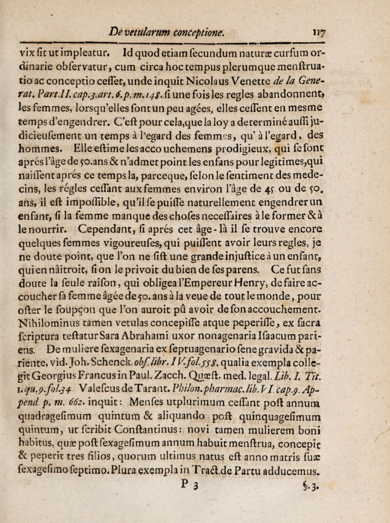 vix fit ut impleatur. Id quod etiam fecundum naturae curfum or¬ dinarie obfervatur, cum circa hoc tempus plerumque menftrua- tio ac conceptio cedet, unde inquit Nicolaus Venette de la Gene¬ rat* Part.IL cap.j.art. 6.p. m. 14S* fi une fois les regles abandonnent* lesfemmes, lorsqu’ellesfontunpeuagees, elles ce fient en mesme temps dengendrer. Cyeft pour cela,que la loy a determine aufli ju- dicieufement un temps a Fegard des femmes, qu’ a Fegard, des hommes. Elie eftime les acco uchemens prodigieux, qui fefont apres 1’age de fo.ans & n’admet point les enfans pour legitimes,qui naiflent apres ce temps la, parceque, felon le fentiment des mede- cins, les regles ceflant aux femmes environ Fage de 47 ou de 50. ans, il eft impoflible, qu'ilfepuifle naturellement engendrerun. enfant, fi la femme manquedeschofesneceflaires ale former&a leriourrir. Cependant, fi apres cet age-la il fe trouve encore quelques femmes vigoureufes, qui puiflent avoir leurs regles, je ne doute point, que Fon ne fift une grande injuftice a un enfant, quiennaitroit, fion leprivoit dubien de fesparens. Cefutfans doute la feule raifon, qui obligeaFEmpereurHenry, defaireac- coucher fa femme agee de 50. ans a la veue de tout le monde, pour ofter le foupgon que Fon auroit pu avoir defonaccouchement- Nihilominus tamen vetulas concepifle atque peperifle, ex facra fcriptura teftaturSara Abrahami uxor nonagenaria Ifaacum pari- ens. De muliere fexagenaria ex feptuagenariofene gravida & pa- riente, vid. Joh. Schenck. obf.libr. IVfoLjjg. qualia exempla colle¬ git Georgius Francus in Paul. Zacch. Quaeft, med. legal. Lib. I. Tit. 1.qu.p4fol.34 Valefcus de Tarant. Philon.pharmac.lib. VI cap.g. Ap- pend. p. m. 662. inquit: Menfes utplurirnum ceflant poft annum quadragefimum quintum & aliquando poft quinquagefimum quintum, ut fcribit Conftantinus: novi tamen mulierem boni habitus, quae poft fexagefimum annum habuit menftrua, concepit & peperit tres filios, quorum ultimus natus eft anno matris fuae fexagefimo feptimo. Plura exempla in Tra6l.de Partu adducemus. P 3 §