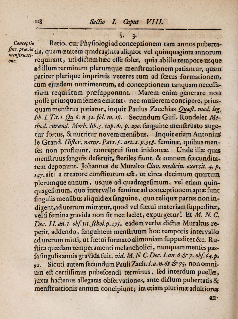 Conceptio Ratio, cur Phyfiologi ad conceptionem tam annos puberta- ^enflruatt*1*9 *luam aetatem quadraginta aliquot vel quinquaginta annorum one. requirant , utididum haec efle folet, quia ab illo tempore usque ad illum terminum plerumque menftruationem patiantur, quam pariter plerique imprimis veteres tum ad foetus formationem, tum ejusdem nutrimentum, ad conceptionem tanquam necefla- rium requifitum praefupponunt. Marem enim generare noa pofle priusquam femen emittat; nec mulierem concipere, prius¬ quam menftrua patiatur, inquit Paulus Zacchias Qucefl. med. legQ llb. I. Tit. /. Qu. 6. n 32. fol. m. Secundum Guil. Rondelet Me- thod. cur and. Morb. llb.3. cap. 61. p. 290. fanguine menftruato auge¬ tur foetus, & nutritur novem menfibus. Inquit etiam Antonius le Grand, Hiftor. natur. Part.tf. art.2 p.353. feminae, quibus men- fes non profluunt, conceptui funt inidoneae. Unde illae quas menftruus languis deleruit, Heriles fiunt, & omnem fcecundita- tem deponunt. Johannes de Muralto Clav. mediem, exercit. 4. p* i4y.ait: a creatore conftitutum eft, ut circa decimum quartum plerumque annum, usque ad quadragefimum, vel etiam quin- quagefimum, quo intervallo feminae ad conceptionem aptae fune finguiis menfibus aliquid ex fanguine, quo reliquae partes non in¬ digent,ad uterum mittatur, quod velfcetui materiam fuppeditet,. vel fi femina gravida non fit nec ladet, expurgetur ! Et M. N. C. Dec. ILan.i. 0bf.1n.fch0lp.2j5. eadem verba didus Muraltus re¬ petit, addendo, fanguinem menftruum hoc temporis intervallo ad uterum mitti, ut foetui formato alimoniam fuppeditet&c. Ru- ftica quaedam temperamenti melancholici, nunquam menfes pas- fa finguiis annis gravida fuit. vid. M. N. C. Dec. I. an 6 &j. 0bf64.pt 92. Sicuti autem fecundum Pauli Zach./.a.n.6s &7$. non omni¬ um eft certiflimus pubefeendi terminus, fed interdum puellae, juxta hadenus allegatas obfervationes, ante didum pubertatis & menftruationis annum concipiunt; ita etiam plurimae ad ultiores an-