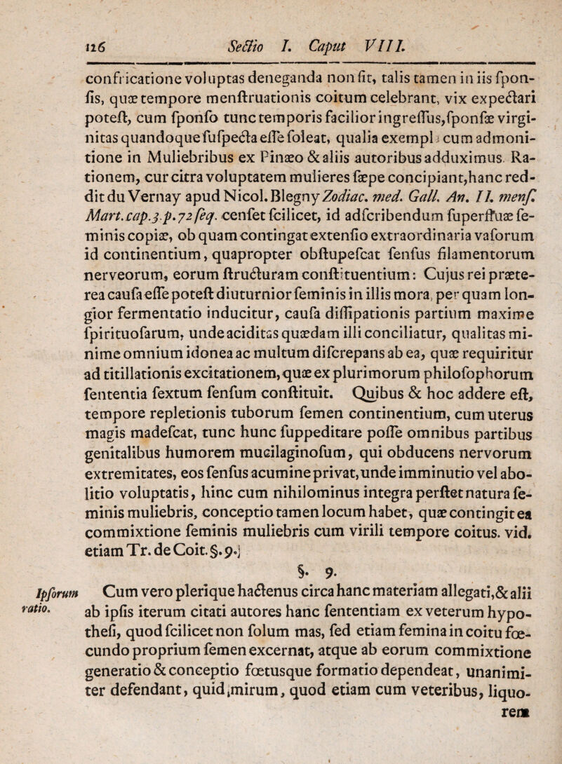 confricatione voluptas deneganda non (it, talis tamen in iis fpon- iis, quae tempore menftruationis coitum celebrant, vix expedari potefl, cum fponfo tunc temporis facilior ingreffus/ponfae virgi¬ nitas quandoque fufpedaeUefoleat, qualia exempl i cum admoni¬ tione in Muliebribus ex Pinaeo&aliis autoribus adduximus. Ra¬ tionem, cur citra voluptatem mulieres fsepe concipiant,hanc red¬ dit duVernay apud Nicol.BlegnyZo^r. med. GalL An. IL menf. Mart.cap.3 p*72 feq. cenfet (cilicet, id adfcribendum fuperffuoe fe¬ minis copiae, ob quam contingat extendo extraordinaria vaforum id continentium, quapropter obftupefcat fenfus filamentorum nerveorum, eorum ftru&uram confutuentium: Cujus rei praete¬ rea caufaefiepoteft diuturnior feminis in illis mora perquam lon¬ gior fermentatio inducitur, caufa difiipationis partium maxime fpirituofarum, unde aciditss quaedam illi conciliatur, qualitas mi¬ nime omnium idonea ac multum difcrepans ab ea, quae requiritur ad titillationis excitationem, quae ex pluri morum philofophorum fententia fextum fenfum conftituit. Quibus & hoc addere eft, tempore repletionis tuborum femen continentium, cum uterus magis madefcat, tunc hunc fuppeditare pofle omnibus partibus genitalibus humorem mucilaginofum, qui obducens nervorum extremitates, eos fenfus acumine privat,unde imminutio vel abo¬ litio voluptatis, hinc cum nihilominus integra perflet natura fe¬ minis muliebris, conceptio tamen locum habet , quae contingit ea commixtione feminis muliebris cum virili tempore coitus, vid. etiam Tr. de Coit. §. 9.] §• 9. Ipfirum Cum vero pleri que ha61enus circa hanc materiam allegati,& alii ti0m ab ipfis iterum citati autores hanc fententiam ex veterum hypo- thefi, quod fcilicet non folum mas, fed etiam femina in coitu foe- cundo proprium femen excernat, atque ab eorum commixtione generatio & conceptio foetusque formatio dependeat, unanimi¬ ter defendant, quidtmirum, quod etiam cum veteribus, liquo¬ rem 1